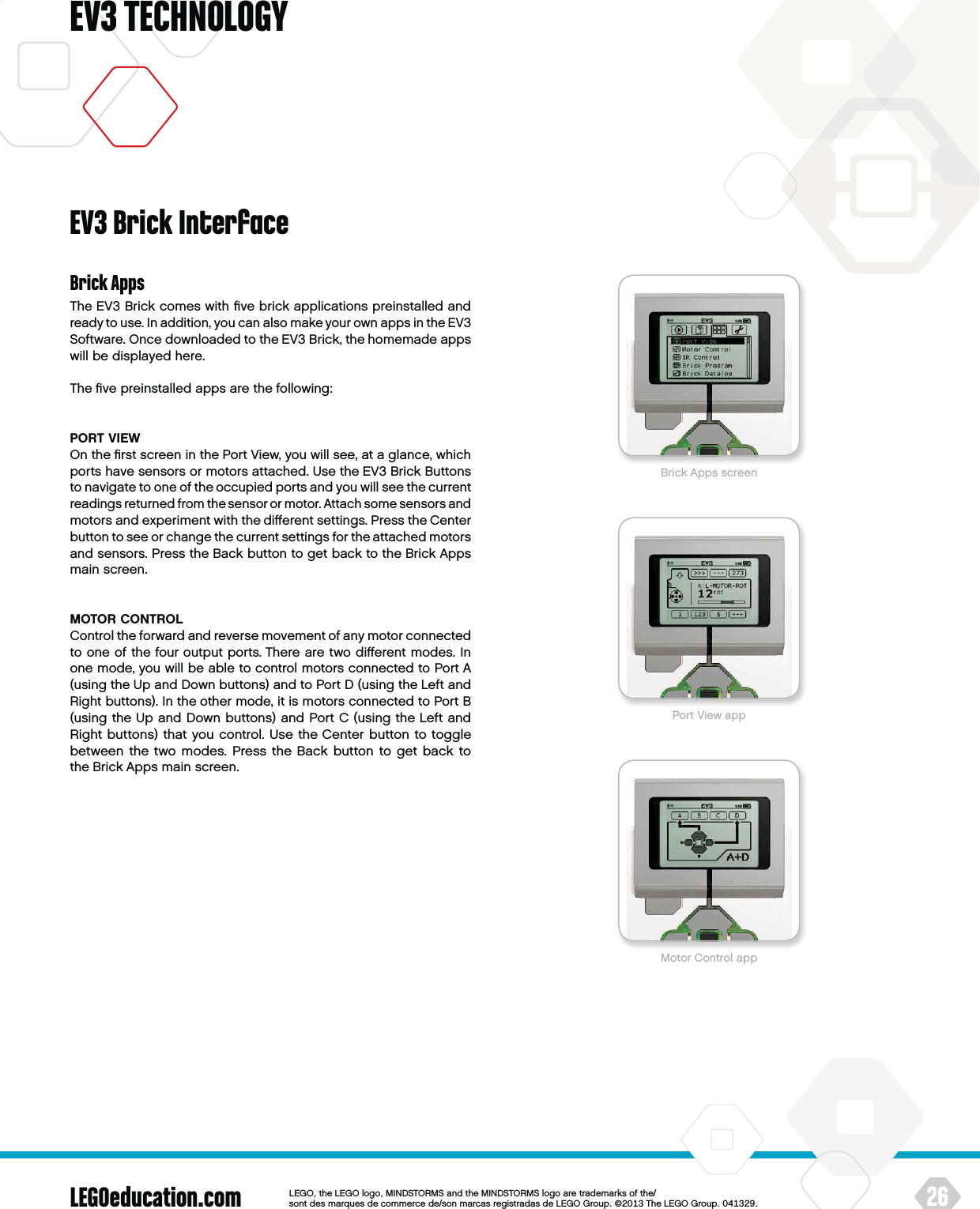 LEGOeducation.com 26LEGOtheLEGOlogoMINDSTORMSandtheMINDSTORMSlogoaretrademarksofthe/ sontdesmarquesdecommercede/sonmarcasregistradasdeLEGOGroup©TheLEGOGroupEV3 TECHNOLOGYBrick AppsThe EV3 Brick comes with ﬁve brick applications preinstalled and ready to use. In addition, you can also make your own apps in theEV3 Software. Once downloaded to the EV3 Brick, the homemade apps will be displayed here.The ﬁve preinstalled apps are the following: PORT VIEWOn the ﬁrst screen in the Port View, you will see, at a glance, which ports have sensors or motors attached. Use the EV3 Brick Buttons to navigate to one of the occupied ports and you will see thecurrent readings returned from the sensor or motor. Attach some sensors and motors and experiment with the diﬀerent settings. Press theCenter button to see or change the current settings for theattached motors and sensors. Press the Back button to get back to the Brick Apps main screen.MOTOR CONTROLControl the forward and reverse movement of any motor connected to one of the four output ports. There are two diﬀerent modes. In one mode, you will be able to control motors connected to Port A (using the Up and Down buttons) and to Port D (using the Left and Right buttons). In the other mode, it is motors connected to Port B (using the Up and Down buttons) and Port C (using the Left and Right buttons) that you control. Use the Center button to toggle between the two modes. Press the Back button to get back to theBrick Apps main screen.EV3 Brick InterfaceBrick Apps screenPort View appMotor Control app