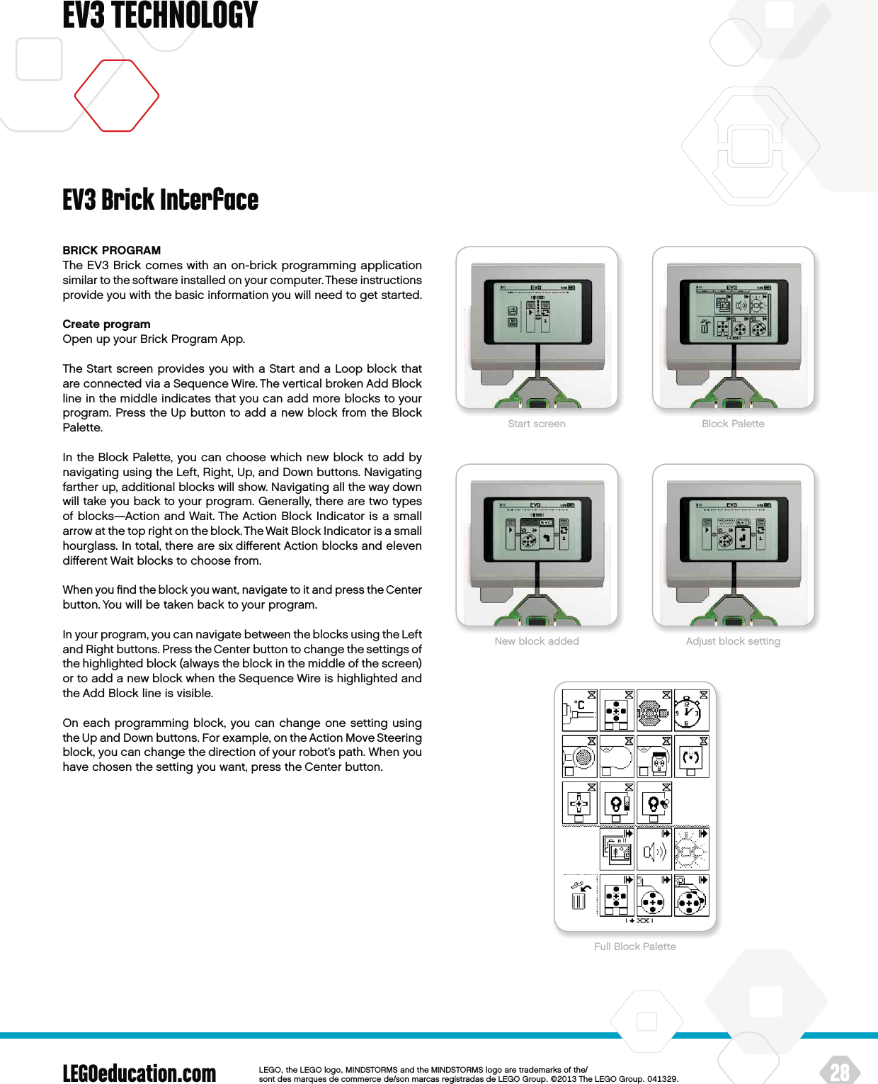 LEGOeducation.com 28LEGOtheLEGOlogoMINDSTORMSandtheMINDSTORMSlogoaretrademarksofthe/ sontdesmarquesdecommercede/sonmarcasregistradasdeLEGOGroup©TheLEGOGroupEV3 TECHNOLOGYBRICK PROGRAMThe EV3 Brick comes with an on-brick programming application similar to the software installed on your computer. These instructions provide you with the basic information you will need to get started.Create programOpen up your Brick Program App.The Start screen provides you with a Start and a Loop block that are connected via a Sequence Wire. The vertical broken Add Block line in the middle indicates that you can add more blocks to your program. Press the Up button to add a new block from the Block Palette.In the Block Palette, you can choose which new block to add by navigating using the Left, Right, Up, and Down buttons. Navigating farther up, additional blocks will show. Navigating all the way down will take you back to your program. Generally, there are two types of blocks—Action and Wait. The Action Block Indicator is a small arrow at the top right on the block. The Wait Block Indicator is asmall hourglass. In total, there are six diﬀerent Action blocks and eleven diﬀerent Wait blocks to choose from.When you ﬁnd the block you want, navigate to it and press theCenter button. You will be taken back to your program.In your program, you can navigate between the blocks using the Left and Right buttons. Press the Center button to change the settings of the highlighted block (always the block in the middle of the screen) or to add a new block when the Sequence Wire is highlighted and the Add Block line is visible.On each programming block, you can change one setting using theUp and Down buttons. For example, on the Action Move Steering block, you can change the direction of your robot’s path. When you have chosen the setting you want, press the Center button.EV3 Brick InterfaceStart screen Block PaletteFull Block PaletteNew block added Adjust block setting