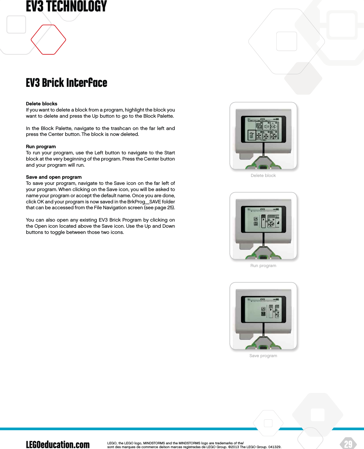 LEGOeducation.com 29LEGOtheLEGOlogoMINDSTORMSandtheMINDSTORMSlogoaretrademarksofthe/ sontdesmarquesdecommercede/sonmarcasregistradasdeLEGOGroup©TheLEGOGroupEV3 TECHNOLOGYDelete blocksIf you want to delete a block from a program, highlight the block you want to delete and press the Up button to go to the Block Palette.In the Block Palette, navigate to the trashcan on the far left and press the Center button. The block is now deleted.Run programTo run your program, use the Left button to navigate to the Start block at the very beginning of the program. Press the Center button and your program will run.Save and open programTo save your program, navigate to the Save icon on the far left of your program. When clicking on the Save icon, you will be asked to name your program or accept the default name. Once you are done, click OK and your program is now saved in the BrkProg_SAVE folder that can be accessed from the File Navigation screen (see page 25). You can also open any existing EV3 Brick Program by clicking on the Open icon located above the Save icon. Use the Up and Down buttons to toggle between those two icons.EV3 Brick InterfaceDelete blockRun programSave program