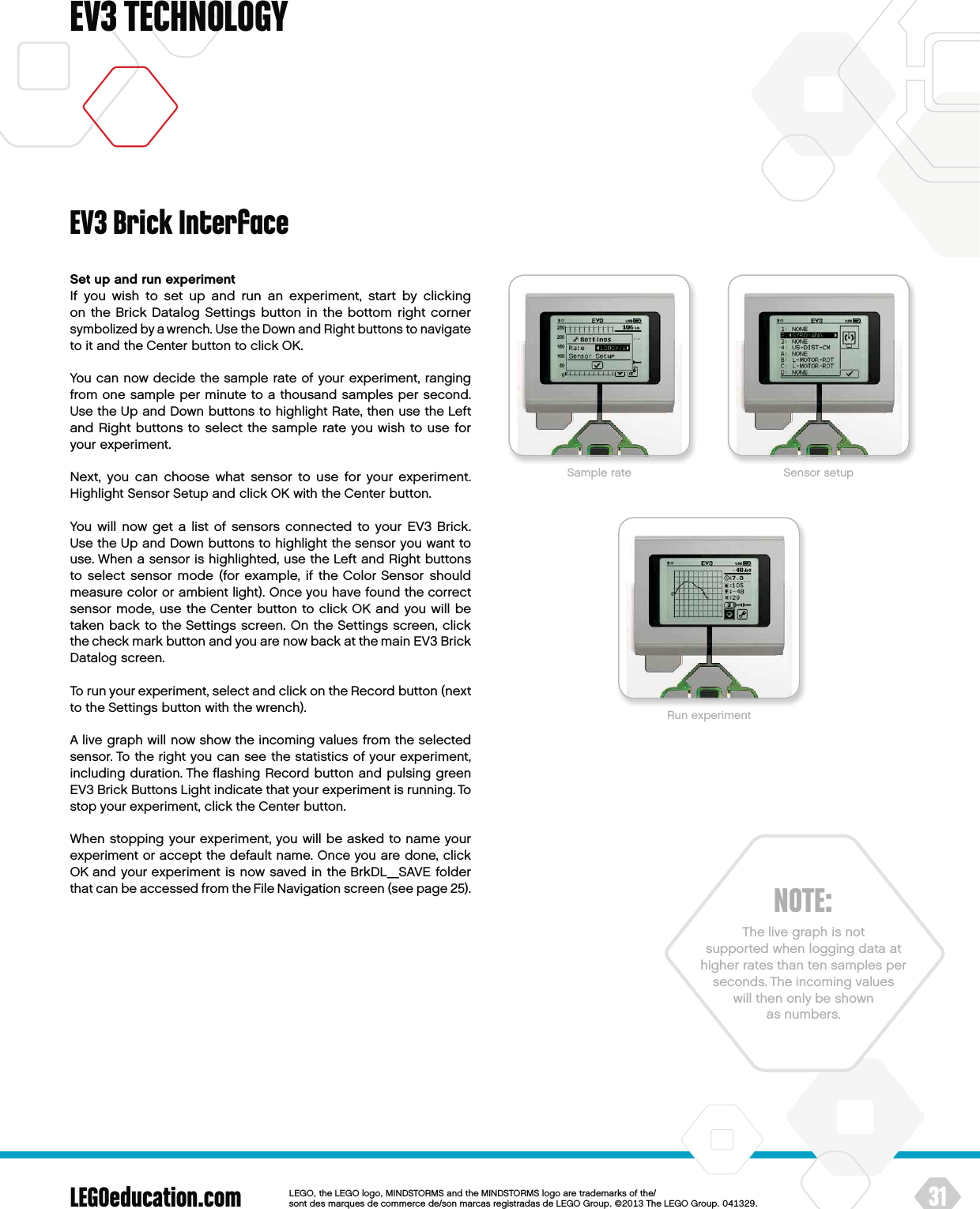 LEGOeducation.com 31LEGOtheLEGOlogoMINDSTORMSandtheMINDSTORMSlogoaretrademarksofthe/ sontdesmarquesdecommercede/sonmarcasregistradasdeLEGOGroup©TheLEGOGroupEV3 TECHNOLOGYSet up and run experimentIf you wish to set up and run an experiment, start by clicking on theBrick Datalog Settings button in the bottom right corner symbolized by a wrench. Use the Down and Right buttons to navigate to it and the Center button to click OK.You can now decide the sample rate of your experiment, ranging from one sample per minute to a thousand samples per second. Use the Up and Down buttons to highlight Rate, then use the Left and Right buttons to select the sample rate you wish to use for your experiment.Next, you can choose what sensor to use for your experiment. Highlight Sensor Setup and click OK with the Center button.You will now get a list of sensors connected to your EV3 Brick. Use the Up and Down buttons to highlight the sensor you want to use. When a sensor is highlighted, use the Left and Right buttons to select sensor mode (for example, if the Color Sensor should measure color or ambient light). Once you have found the correct sensor mode, use the Center button to click OK and you will be taken back to the Settings screen. On the Settings screen, click thecheck mark button and you are now back at the main EV3 Brick Datalog screen.To run your experiment, select and click on the Record button (next to the Settings button with the wrench).A live graph will now show the incoming values from the selected sensor. To the right you can see the statistics of your experiment, including duration. The ﬂashing Record button and pulsing green EV3 Brick Buttons Light indicate that your experiment is running. To stop your experiment, click the Center button.When stopping your experiment, you will be asked to name your experiment or accept the default name. Once you are done, click OK and your experiment is now saved in the BrkDL_SAVE folder that can be accessed from the File Navigation screen (see page 25). EV3 Brick InterfaceNOTE:The live graph is not supported when logging data at higher rates than ten samples per seconds. The incoming values will then only be shown as numbers.Sample rate Sensor setupRun experiment
