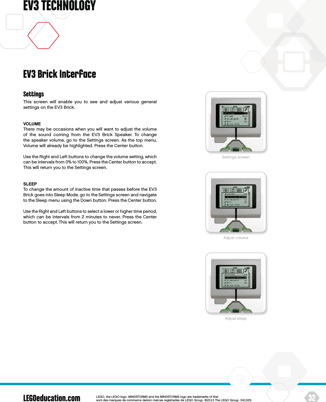 LEGOeducation.com 32LEGOtheLEGOlogoMINDSTORMSandtheMINDSTORMSlogoaretrademarksofthe/ sontdesmarquesdecommercede/sonmarcasregistradasdeLEGOGroup©TheLEGOGroupEV3 TECHNOLOGYSettingsThis screen will enable you to see and adjust various general settings on the EV3 Brick.VOLUMEThere may be occasions when you will want to adjust the volume of the sound coming from the EV3 Brick Speaker. To change thespeaker volume, go to the Settings screen. As the top menu, Volume will already be highlighted. Press the Center button. Use the Right and Left buttons to change the volume setting, which can be intervals from 0% to 100%. Press the Center button to accept. This will return you to the Settings screen.SLEEPTo change the amount of inactive time that passes before the EV3 Brick goes into Sleep Mode, go to the Settings screen and navigate to the Sleep menu using the Down button. Press the Center button.Use the Right and Left buttons to select a lower or higher time period, which can be intervals from 2 minutes to never. Press theCenter button to accept. This will return you to the Settings screen.EV3 Brick InterfaceSettings screenAdjust volumeAdjust sleep