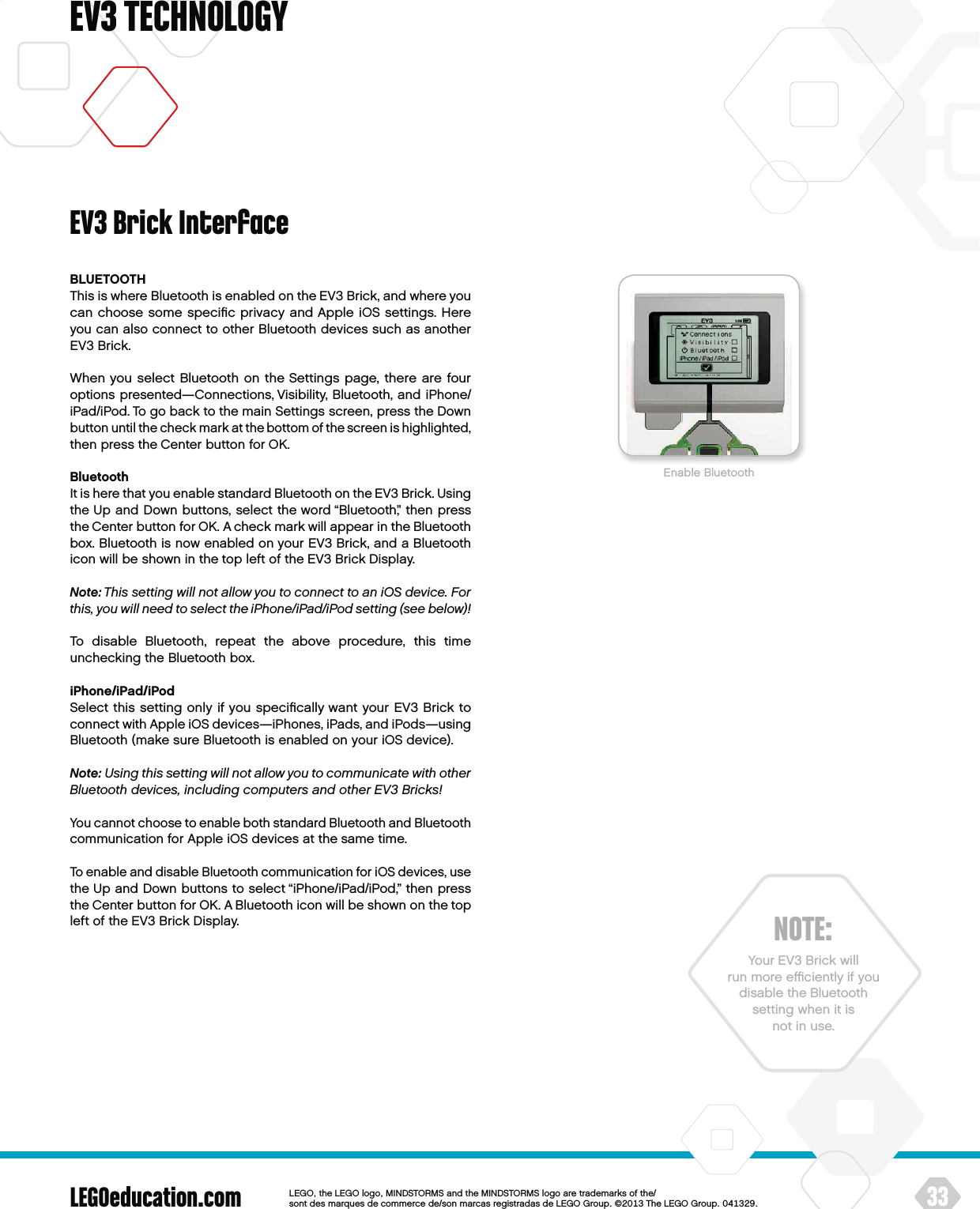 LEGOeducation.com 33LEGOtheLEGOlogoMINDSTORMSandtheMINDSTORMSlogoaretrademarksofthe/ sontdesmarquesdecommercede/sonmarcasregistradasdeLEGOGroup©TheLEGOGroupEV3 TECHNOLOGYBLUETOOTHThis is where Bluetooth is enabled on the EV3 Brick, and where you can choose some speciﬁc privacy and Apple iOS settings. Here you can also connect to other Bluetooth devices such as another EV3 Brick.When you select Bluetooth on the Settings page, there are four options presented—Connections, Visibility, Bluetooth, and iPhone/iPad/iPod. To go back to the main Settings screen, press theDown button until the check mark at the bottom of the screen is highlighted, then press the Center button for OK.BluetoothIt is here that you enable standard Bluetooth on the EV3 Brick. Using the Up and Down buttons, select the word “Bluetooth,” then press theCenter button for OK. A check mark will appear in the Bluetooth box. Bluetooth is now enabled on your EV3 Brick, and a Bluetooth icon will be shown in the top left of the EV3 Brick Display.Note: This setting will not allow you to connect to an iOS device. For this, you will need to select the iPhone/iPad/iPod setting (see below)!To disable Bluetooth, repeat the above procedure, this time unchecking the Bluetooth box.iPhone/iPad/iPodSelect this setting only if you speciﬁcally want your EV3 Brick to connect with Apple iOS devices—iPhones, iPads, and iPods—using Bluetooth (make sure Bluetooth is enabled on your iOS device).Note: Using this setting will not allow you to communicate with other Bluetooth devices, including computers and other EV3 Bricks!You cannot choose to enable both standard Bluetooth and Bluetooth communication for Apple iOS devices at the same time.To enable and disable Bluetooth communication for iOS devices, use the Up and Down buttons to select “iPhone/iPad/iPod,” then press the Center button for OK. A Bluetooth icon will be shown on the top left of the EV3 Brick Display.EV3 Brick InterfaceEnable BluetoothNOTE:Your EV3 Brick will run more eﬃciently if you disable theBluetooth setting when it is not in use.