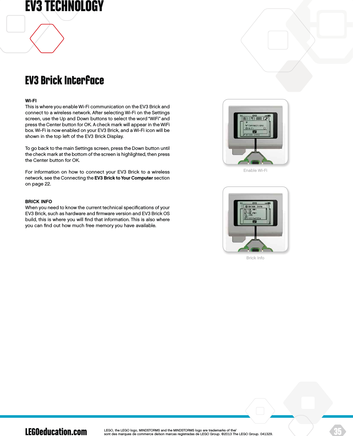 LEGOeducation.com 35LEGOtheLEGOlogoMINDSTORMSandtheMINDSTORMSlogoaretrademarksofthe/ sontdesmarquesdecommercede/sonmarcasregistradasdeLEGOGroup©TheLEGOGroupEV3 TECHNOLOGYEV3 Brick InterfaceWI-FIThis is where you enable Wi-Fi communication on the EV3 Brick and connect to a wireless network. After selecting Wi-Fi on the Settings screen, use the Up and Down buttons to select the word “WiFi” and press the Center button for OK. A check mark will appear in the WiFi box. Wi-Fi is now enabled on your EV3 Brick, and a Wi-Fi icon will be shown in the top left of the EV3 Brick Display.To go back to the main Settings screen, press the Down button until the check mark at the bottom of the screen is highlighted, then press the Center button for OK.For information on how to connect your EV3 Brick to a wireless network, see the Connecting the EV3 Brick to Your Computer sectionon page 22.BRICK INFOWhen you need to know the current technical speciﬁcations of your EV3 Brick, such as hardware and ﬁrmware version and EV3 Brick OS build, this is where you will ﬁnd that information. This is also where you can ﬁnd out how much free memory you have available.Brick InfoEnable Wi-Fi