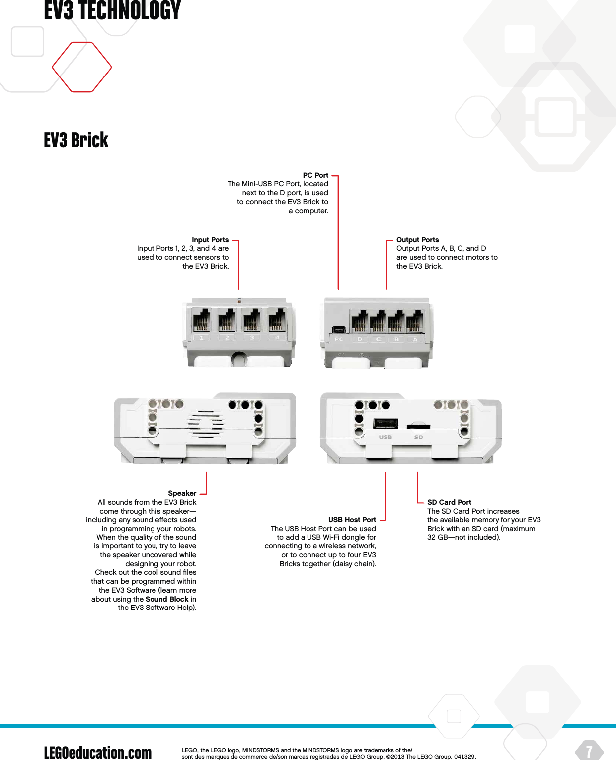 LEGOeducation.com 7LEGOtheLEGOlogoMINDSTORMSandtheMINDSTORMSlogoaretrademarksofthe/ sontdesmarquesdecommercede/sonmarcasregistradasdeLEGOGroup©TheLEGOGroupEV3 TECHNOLOGYInput PortsInput Ports 1, 2, 3, and 4 are  used to connect sensors to theEV3 Brick.PCPortThe Mini-USB PCPort, located next to the D port, is used to connect the EV3 Brick to acomputer.Output PortsOutput Ports A, B, C, and D are used to connect motors to theEV3 Brick.SpeakerAll sounds from theEV3 Brick come through this speaker—including any sound eﬀects used in programming your robots. When thequality of thesound is important to you, try to leave thespeaker uncovered while designing your robot.  Check out thecool sound ﬁles that can be programmed within theEV3 Software (learn more about using theSound Block in theEV3 Software Help).SD Card PortThe SD Card Port increases theavailable memory for your EV3 Brick with an SD card (maximum 32 GB—not included).USB Host PortThe USB Host Port can be used to add a USB Wi-Fi dongle for connecting to a wireless network, or to connect up to four EV3 Bricks together (daisy chain).EV3 Brick