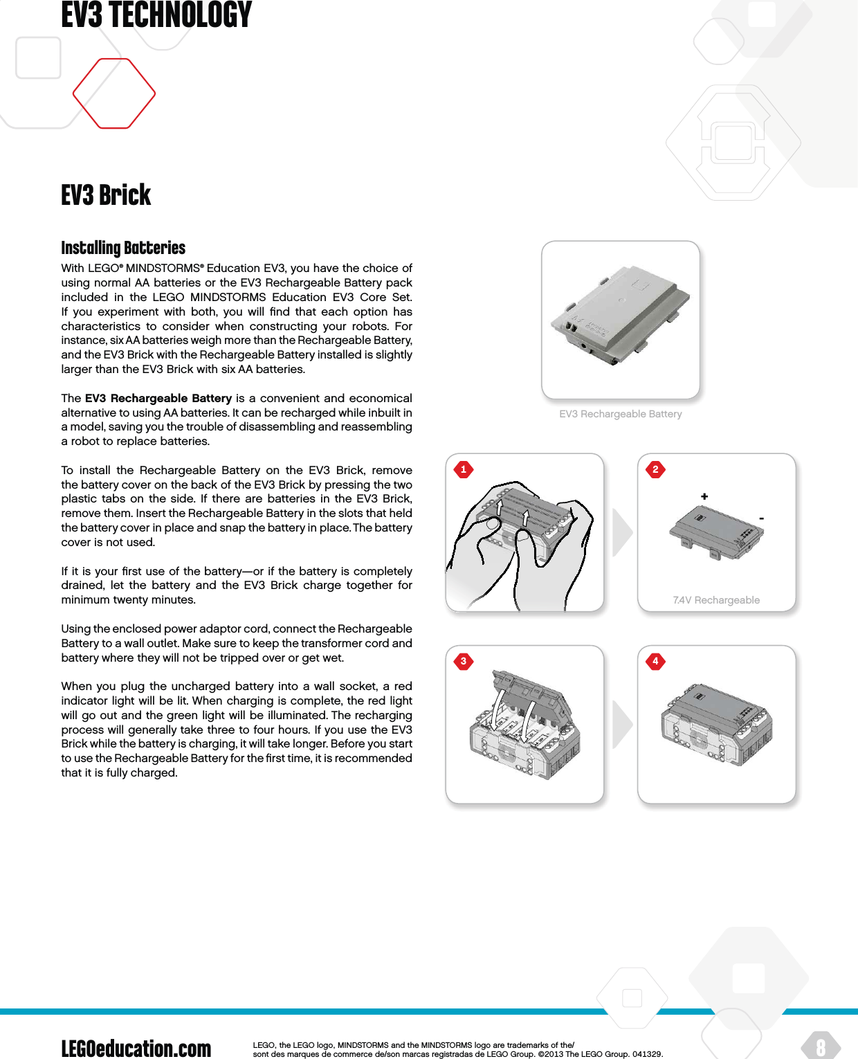 +7.4V Rechargeable-LEGOeducation.com 8LEGOtheLEGOlogoMINDSTORMSandtheMINDSTORMSlogoaretrademarksofthe/ sontdesmarquesdecommercede/sonmarcasregistradasdeLEGOGroup©TheLEGOGroupEV3 TECHNOLOGYInstalling BatteriesWith LEGO® MINDSTORMS® Education EV3, you have the choice of using normal AA batteries or the EV3 Rechargeable Battery pack included in the LEGO MINDSTORMS Education EV3 Core Set.  If you experiment with both, you will ﬁnd that each option has characteristics to consider when constructing your robots. For instance, six AA batteries weigh more than theRechargeable Battery, and the EV3 Brick with the Rechargeable Battery installed is slightly larger than the EV3 Brick with six AA batteries.The EV3 Rechargeable Battery is a convenient and economical alternative to using AA batteries. It can be recharged while inbuilt in a model, saving you the trouble of disassembling and reassembling a robot to replace batteries.To install the Rechargeable Battery on the EV3 Brick, remove thebattery cover on the back of the EV3 Brick by pressing thetwo plastic tabs on the side. If there are batteries in the EV3 Brick, remove them. Insert the Rechargeable Battery in the slots that held the battery cover in place and snap the battery in place. The battery cover is not used.If it is your ﬁrst use of the battery—or if the battery is completely drained, let the battery and the EV3 Brick charge together for minimum twenty minutes.Using the enclosed power adaptor cord, connect the Rechargeable Battery to a wall outlet. Make sure to keep the transformer cord and battery where they will not be tripped over or get wet.When you plug the uncharged battery into a wall socket, a red indicator light will be lit. When charging is complete, the red light will go out and the green light will be illuminated. The recharging process will generally take three to four hours. If you use the EV3 Brick while the battery is charging, it will take longer. Before you start to use the Rechargeable Battery for the ﬁrst time, it is recommended that it is fully charged.EV3 BrickEV3 Rechargeable Battery