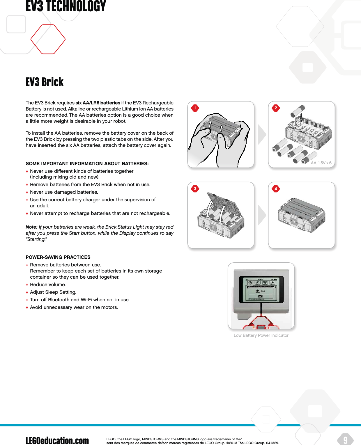 AA, 1.5V x 6LEGOeducation.com 9LEGOtheLEGOlogoMINDSTORMSandtheMINDSTORMSlogoaretrademarksofthe/ sontdesmarquesdecommercede/sonmarcasregistradasdeLEGOGroup©TheLEGOGroupEV3 TECHNOLOGYEV3 BrickThe EV3 Brick requires six AA/LR6 batteries if the EV3 Rechargeable Battery is not used. Alkaline or rechargeable Lithium Ion AA batteries are recommended. The AA batteries option is a good choice when a little more weight is desirable in your robot.To install the AA batteries, remove the battery cover on the back of the EV3 Brick by pressing the two plastic tabs on the side. After you have inserted the six AA batteries, attach the battery cover again.SOME IMPORTANT INFORMATION ABOUT BATTERIES:+  Never use diﬀerent kinds of batteries together  (including mixing old and new).+  Remove batteries from the EV3 Brick when not in use.+  Never use damaged batteries.+  Use the correct battery charger under the supervision of anadult.+  Never attempt to recharge batteries that are not rechargeable.Note: If your batteries are weak, theBrick Status Light may stay red  after you press theStart button, while theDisplay continues to say “Starting.”POWER-SAVING PRACTICES+  Remove batteries between use.  Remember to keep each set of batteries in its own storage container so they can be used together.+  Reduce Volume.+  Adjust Sleep Setting.+  Turn oﬀ Bluetooth and Wi-Fi when not in use.+  Avoid unnecessary wear on the motors.Low Battery Power Indicator