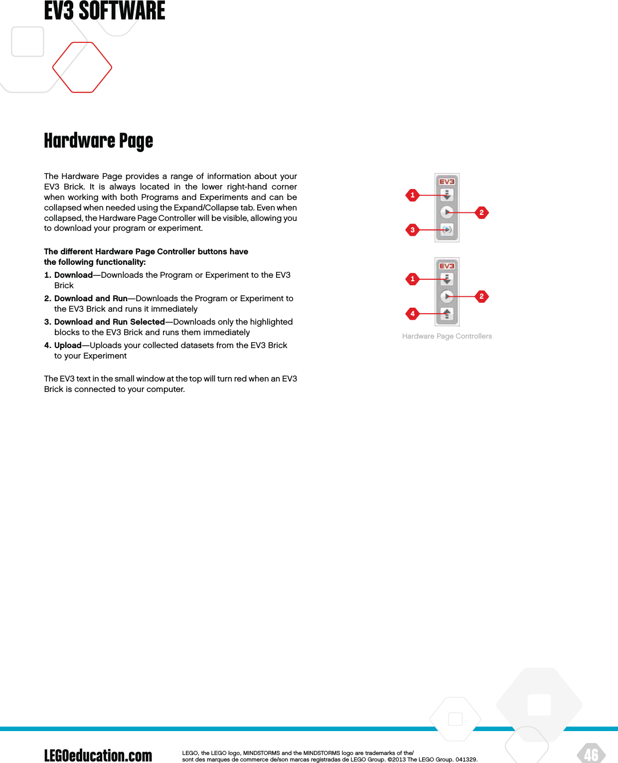 LEGOeducation.com 46LEGOtheLEGOlogoMINDSTORMSandtheMINDSTORMSlogoaretrademarksofthe/ sontdesmarquesdecommercede/sonmarcasregistradasdeLEGOGroup©TheLEGOGroupEV3 SOFTWAREThe Hardware Page provides a range of information about your EV3 Brick. It is always located in the lower right-hand corner when working with both Programs and Experiments and can be collapsed when needed using the Expand/Collapse tab. Even when collapsed, theHardware Page Controller will be visible, allowing you to download your program or experiment.The diﬀerent Hardware Page Controller buttons have thefollowing functionality:   Download—Downloads the Program or Experiment to the EV3 Brick   Download and Run—Downloads the Program or Experiment to the EV3 Brick and runs it immediately   Download and Run Selected—Downloads only the highlighted blocks to the EV3 Brick and runs them immediately   Upload—Uploads your collected datasets from the EV3 Brick to your ExperimentThe EV3 text in the small window at the top will turn red when anEV3 Brick is connected to your computer.Hardware PageHardware Page Controllers
