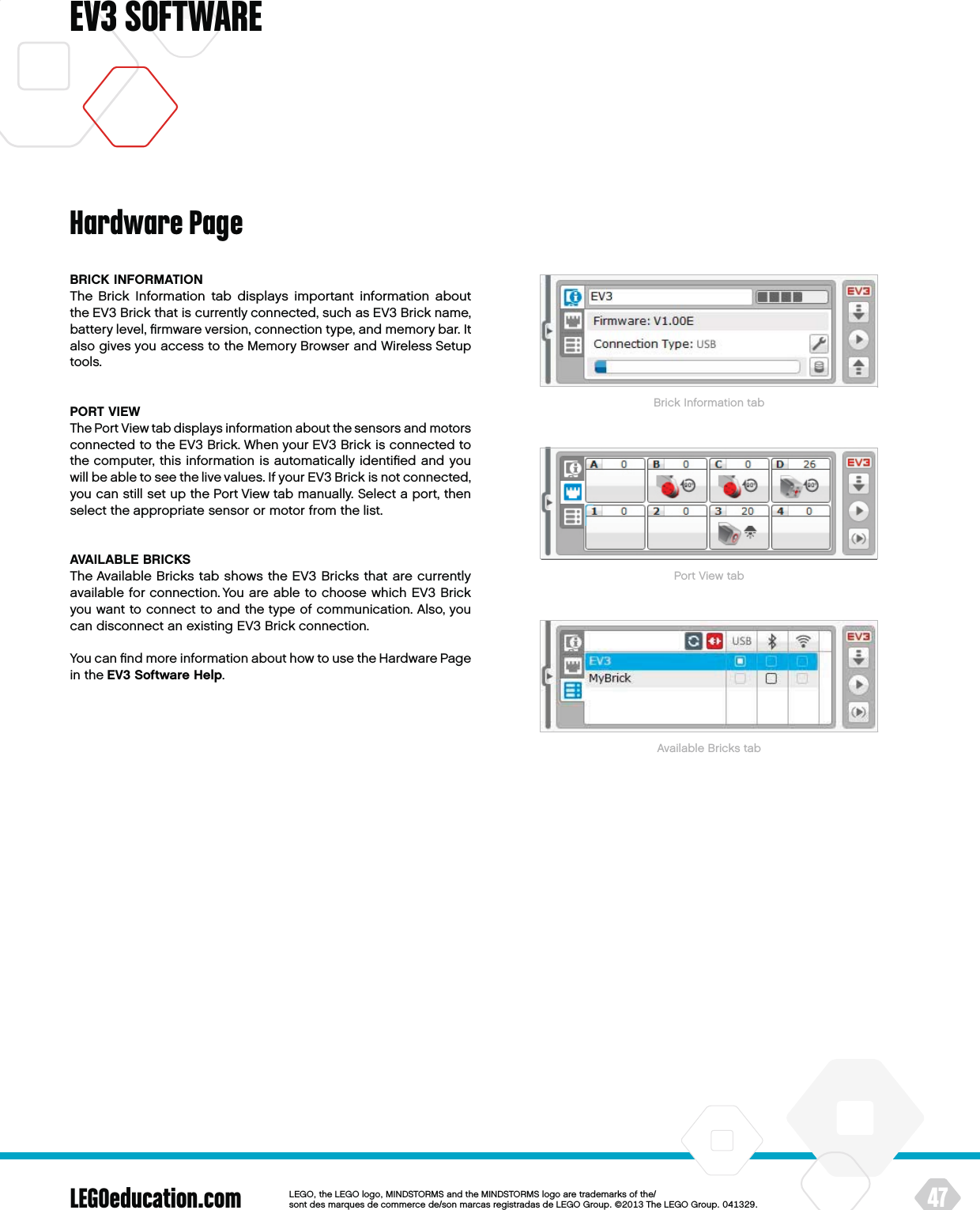 LEGOeducation.com 47LEGOtheLEGOlogoMINDSTORMSandtheMINDSTORMSlogoaretrademarksofthe/ sontdesmarquesdecommercede/sonmarcasregistradasdeLEGOGroup©TheLEGOGroupEV3 SOFTWAREBRICK INFORMATIONThe Brick Information tab displays important information about theEV3 Brick that is currently connected, such as EV3 Brick name, battery level, ﬁrmware version, connection type, and memory bar. It also gives you access to the Memory Browser and Wireless Setup tools.PORT VIEWThe Port View tab displays information about the sensors and motors connected to the EV3 Brick. When your EV3 Brick is connected to the computer, this information is automatically identiﬁed and you will be able to see the live values. If your EV3 Brick is not connected, you can still set up the Port View tab manually. Select a port, then select the appropriate sensor or motor from the list.AVAILABLE BRICKSThe Available Bricks tab shows the EV3 Bricks that are currently available for connection. You are able to choose which EV3 Brick you want to connect to and the type of communication. Also, you can disconnect an existing EV3 Brick connection.You can ﬁnd more information about how to use the Hardware Page in the EV3 Software Help.Hardware PageBrick Information tabPort View tabAvailable Bricks tab