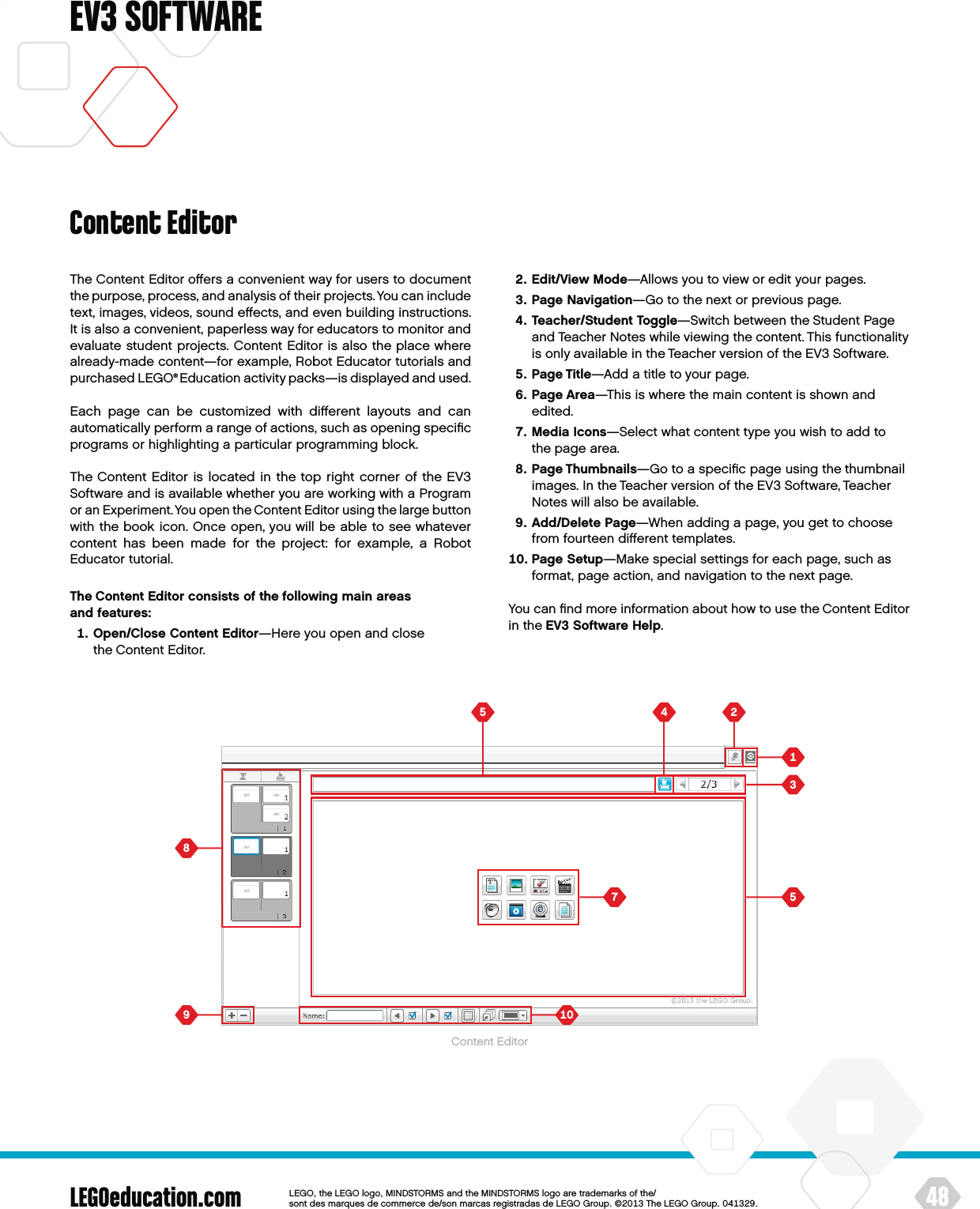   LEGOeducation.com 48LEGOtheLEGOlogoMINDSTORMSandtheMINDSTORMSlogoaretrademarksofthe/ sontdesmarquesdecommercede/sonmarcasregistradasdeLEGOGroup©TheLEGOGroupEV3 SOFTWAREThe Content Editor oﬀers a convenient way for users to document the purpose, process, and analysis of their projects. You can include text, images, videos, sound eﬀects, and even building instructions. It is also a convenient, paperless way for educators to monitor and evaluate student projects. Content Editor is also the place where already-made content—for example, Robot Educator tutorials and purchased LEGO® Education activity packs—is displayed and used.Each page can be customized with diﬀerent layouts and can automatically perform a range of actions, such as opening speciﬁc programs or highlighting a particular programming block.The Content Editor is located in the top right corner of the EV3 Software and is available whether you are working with a Program or an Experiment. You open the Content Editor using the large button with the book icon. Once open, you will be able to see whatever content has been made for the project: for example, a Robot Educator tutorial.The Content Editor consists of the following main areas  and features:   Open/Close Content Editor—Here you open and close theContent Editor.   Edit/View Mode—Allows you to view or edit your pages.   Page Navigation—Go to the next or previous page.   Teacher/Student Toggle—Switch between the Student Page and Teacher Notes while viewing the content. This functionality is only available in the Teacher version of the EV3 Software.   Page Title—Add a title to your page.   Page Area—This is where the main content is shown and edited.   Media Icons—Select what content type you wish to add to thepage area.   Page Thumbnails—Go to a speciﬁc page using the thumbnail images. In the Teacher version of the EV3 Software, Teacher Notes will also be available.   Add/Delete Page—When adding a page, you get to choose from fourteen diﬀerent templates.   Page Setup—Make special settings for each page, such as format, page action, and navigation to the next page.You can ﬁnd more information about how to use the Content Editor in the EV3 Software Help.Content EditorContent Editor