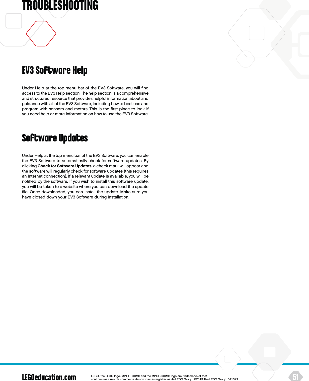 LEGOeducation.com 51LEGOtheLEGOlogoMINDSTORMSandtheMINDSTORMSlogoaretrademarksofthe/ sontdesmarquesdecommercede/sonmarcasregistradasdeLEGOGroup©TheLEGOGroupTROUBLESHOOTINGUnder Help at the top menu bar of the EV3 Software, you will ﬁnd access to the EV3 Help section. The help section is acomprehensive and structured resource that provides helpful information about and guidance with all of the EV3 Software, including how to best use and program with sensors and motors. This is the ﬁrst place to look if you need help or more information on how to use the EV3 Software.Software UpdatesUnder Help at the top menu bar of the EV3 Software, you can enable the EV3 Software to automatically check for software updates. By clicking Check for Software Updates, a check mark will appear and the software will regularly check for software updates (this requires an Internet connection). If a relevant update is available, you will be notiﬁed by the software. If you wish to install this software update, you will be taken to a website where you can download the update ﬁle. Once downloaded, you can install the update. Make sure you have closed down your EV3 Software during installation.EV3 Software Help