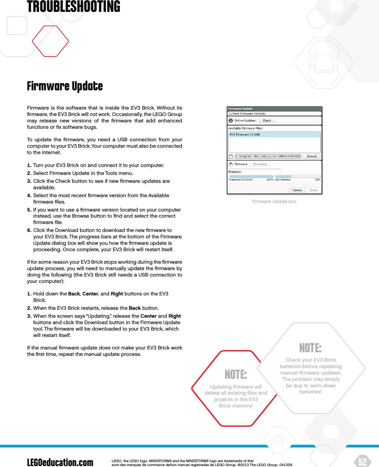 LEGOeducation.com 52LEGOtheLEGOlogoMINDSTORMSandtheMINDSTORMSlogoaretrademarksofthe/ sontdesmarquesdecommercede/sonmarcasregistradasdeLEGOGroup©TheLEGOGroupTROUBLESHOOTINGNOTE:Updating ﬁrmware will delete all existing ﬁles and projects in theEV3 Brick memory!Firmware is the software that is inside the EV3 Brick. Without its ﬁrmware, the EV3 Brick will not work. Occasionally, the LEGO Group may release new versions of the ﬁrmware that add enhanced functions or ﬁx software bugs.To update the ﬁrmware, you need a USB connection from your computer to your EV3 Brick. Your computer must also be connected to the Internet.   Turn your EV3 Brick on and connect it to your computer.   Select Firmware Update in the Tools menu.   Click the Check button to see if new ﬁrmware updates are available.   Select the most recent ﬁrmware version from the Available ﬁrmware ﬁles.   If you want to use a ﬁrmware version located on your computer instead, use the Browse button to ﬁnd and select the correct ﬁrmware ﬁle.   Click the Download button to download the new ﬁrmware to your EV3 Brick. The progress bars at the bottom of theFirmware Update dialog box will show you how the ﬁrmware update is proceeding. Once complete, your EV3 Brick will restart itself.If for some reason your EV3 Brick stops working during the ﬁrmware update process, you will need to manually update the ﬁrmware by doing the following (the EV3 Brick still needs a USB connection to your computer):   Hold down the Back, Center, and Right buttons on the EV3 Brick.   When the EV3 Brick restarts, release the Back button.   When the screen says “Updating,” release the Center and Right buttons and click the Download button in the Firmware Update tool. The ﬁrmware will be downloaded to your EV3 Brick, which will restart itself.If the manual ﬁrmware update does not make your EV3 Brick work the ﬁrst time, repeat the manual update process.Firmware UpdateFirmware Update toolNOTE:Check your EV3 Brick batteries before repeating manual ﬁrmware updates.  The problem may simply be due to worn-down batteries!