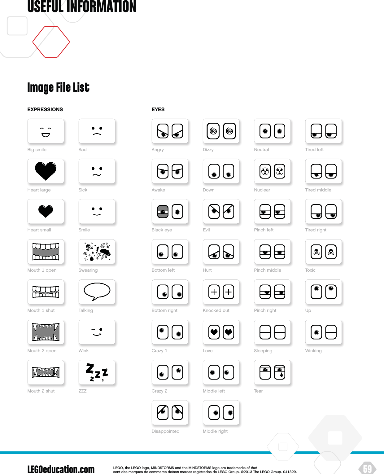 LEGOeducation.com 59LEGOtheLEGOlogoMINDSTORMSandtheMINDSTORMSlogoaretrademarksofthe/ sontdesmarquesdecommercede/sonmarcasregistradasdeLEGOGroup©TheLEGOGroupUSEFUL INFORMATIONImage File ListEXPRESSIONSBigsmileHeartlargeHeartsmallMouthopenMouthshutMouthopenMouthshut ZZZSadSickSmileSwearingTalkingWinkDisappointedAngry DizzyAwake DownBlackeye EvilBottomleft HurtBottomright KnockedoutCrazy LoveCrazyUpSleepingPinchrightTearMiddleleftWinkingMiddlerightTiredleftNeutralTiredmiddleNuclearTiredrightPinchleftToxicPinchmiddleEYES