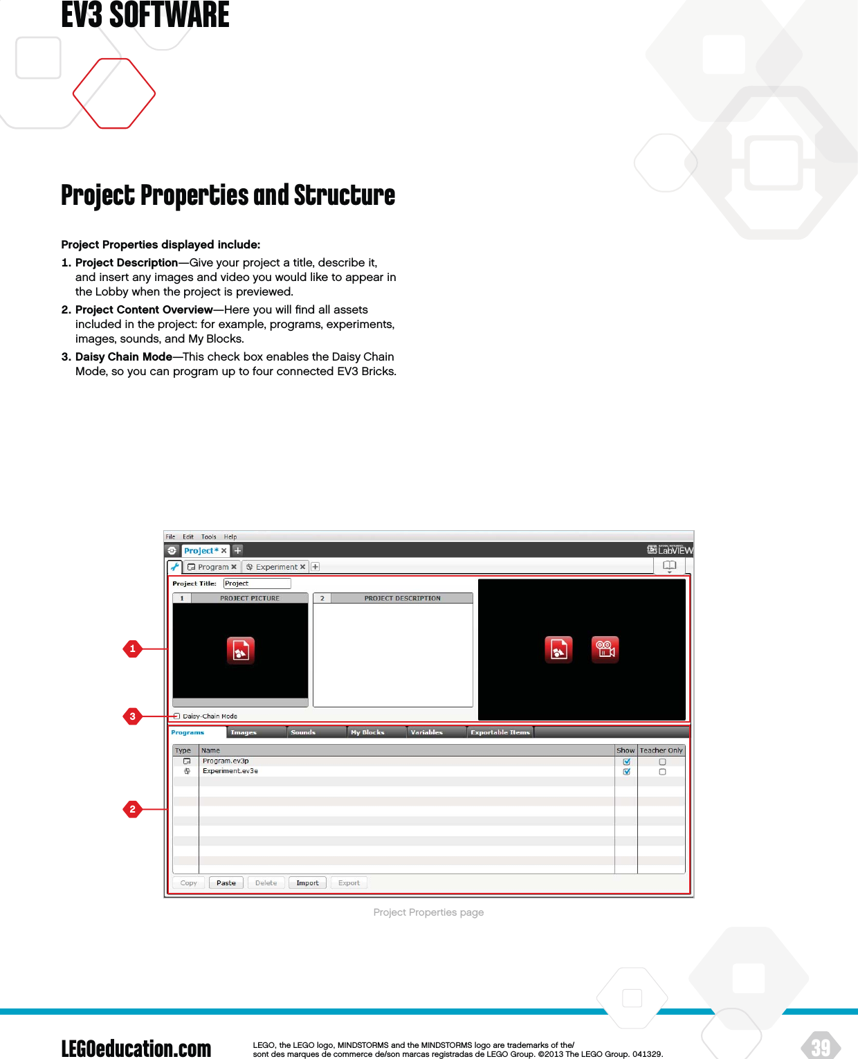 LEGOeducation.com 39LEGOtheLEGOlogoMINDSTORMSandtheMINDSTORMSlogoaretrademarksofthe/ sontdesmarquesdecommercede/sonmarcasregistradasdeLEGOGroup©TheLEGOGroupEV3 SOFTWAREProject Properties displayed include:   Project Description—Give your project a title, describe it,  and insert any images and video you would like to appear in the Lobby when the project is previewed.   Project Content Overview—Here you will ﬁnd all assets included in the project: for example, programs, experiments, images, sounds, and My Blocks.   Daisy Chain Mode—This check box enables the Daisy Chain Mode, so you can program up to four connected EV3 Bricks.Project Properties and StructureProject Properties page