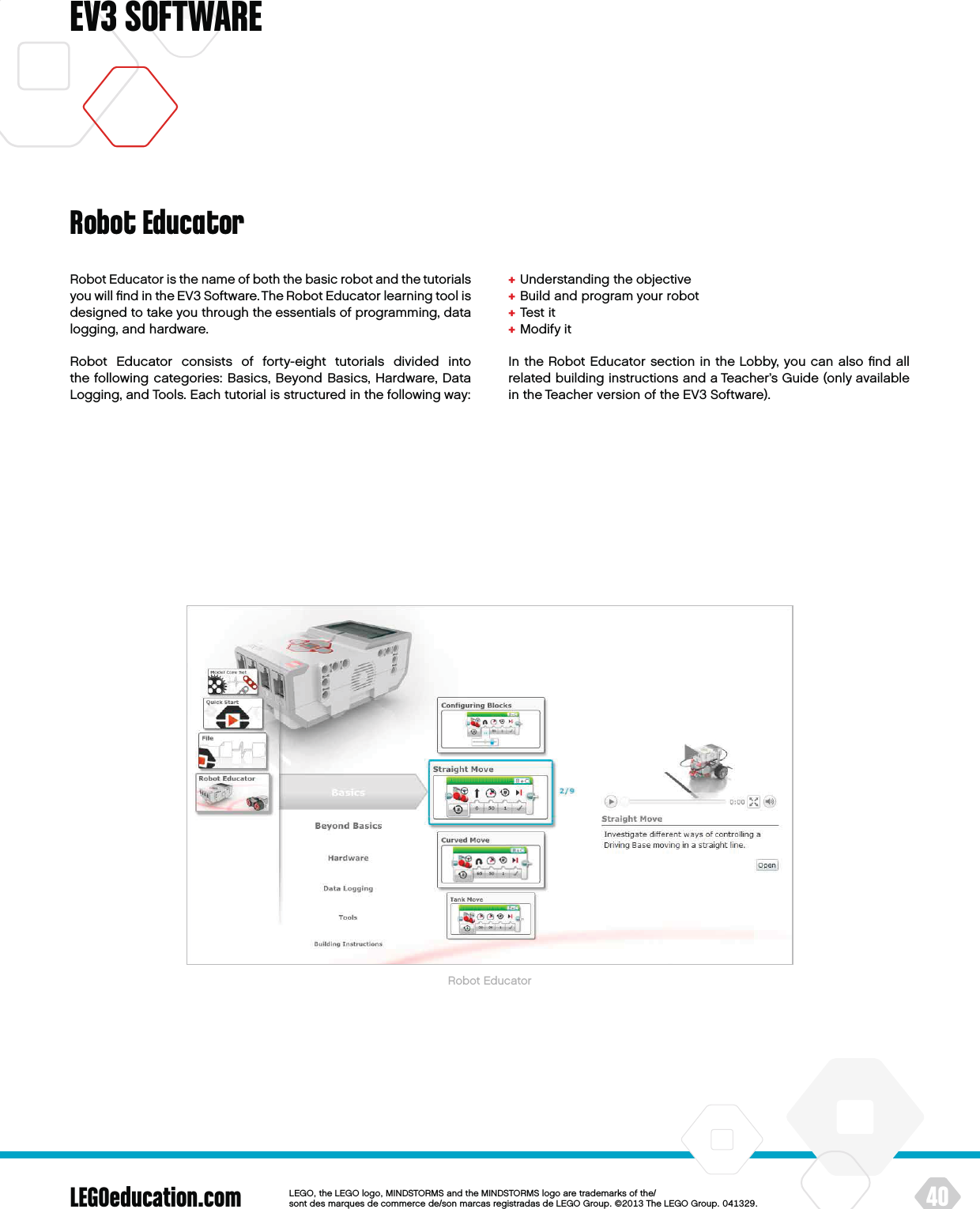 LEGOeducation.com 40LEGOtheLEGOlogoMINDSTORMSandtheMINDSTORMSlogoaretrademarksofthe/ sontdesmarquesdecommercede/sonmarcasregistradasdeLEGOGroup©TheLEGOGroupEV3 SOFTWARERobot Educator is the name of both the basic robot and the tutorials you will ﬁnd in the EV3 Software. The Robot Educator learning tool is designed to take you through the essentials of programming, data logging, and hardware.Robot Educator consists of forty-eight tutorials divided into thefollowing categories: Basics, Beyond Basics, Hardware, Data Logging, and Tools. Each tutorial is structured in the following way:+  Understanding the objective+  Build and program your robot+  Test it+  Modify itIn the Robot Educator section in the Lobby, you can also ﬁnd all related building instructions and a Teacher’s Guide (only available in the Teacher version of the EV3 Software).Robot EducatorRobot Educator