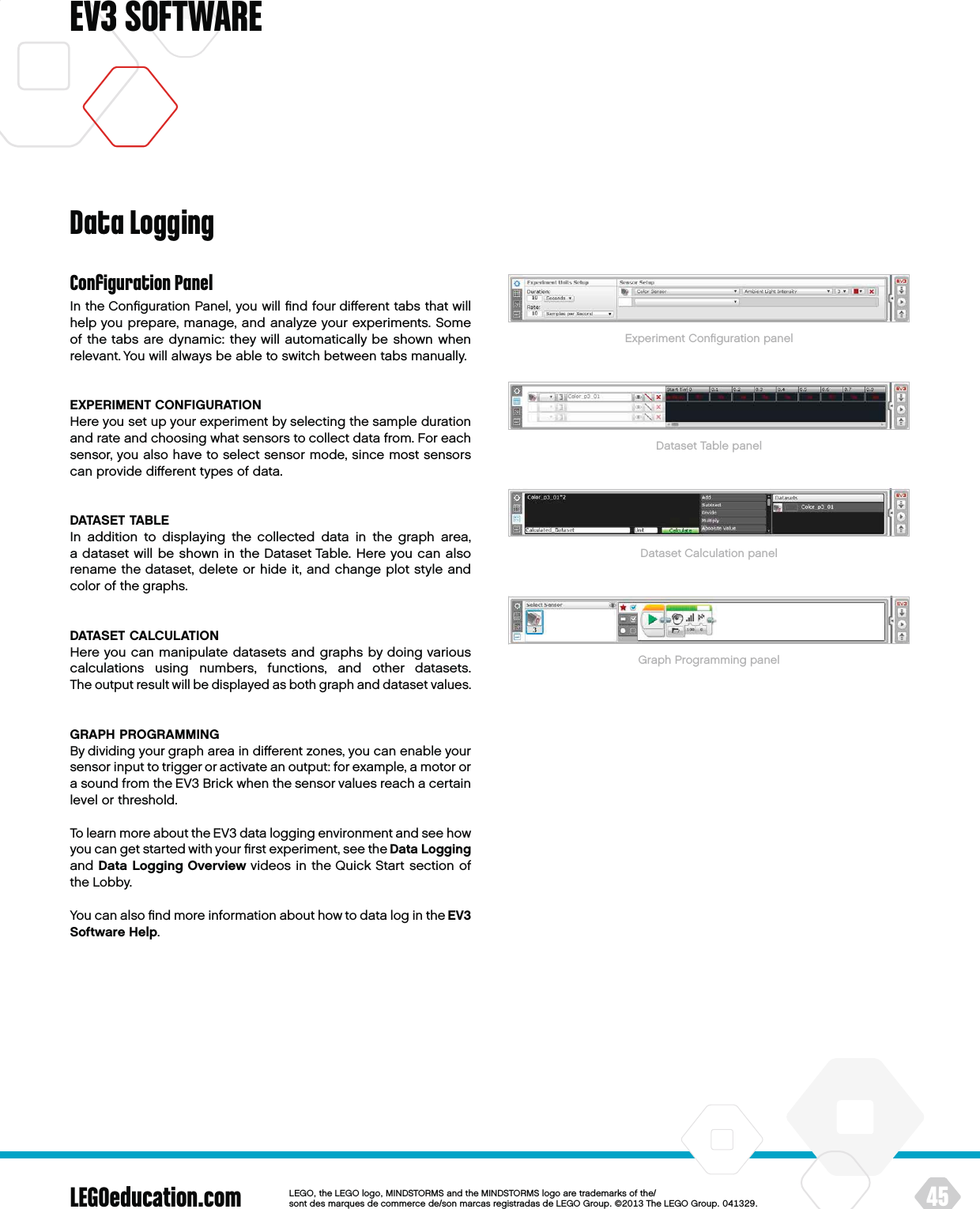 LEGOeducation.com 45LEGOtheLEGOlogoMINDSTORMSandtheMINDSTORMSlogoaretrademarksofthe/ sontdesmarquesdecommercede/sonmarcasregistradasdeLEGOGroup©TheLEGOGroupEV3 SOFTWAREConﬁguration PanelIn the Conﬁguration Panel, you will ﬁnd four diﬀerent tabs that will help you prepare, manage, and analyze your experiments. Some of the tabs are dynamic: they will automatically be shown when relevant. You will always be able to switch between tabs manually.EXPERIMENT CONFIGURATIONHere you set up your experiment by selecting the sample duration and rate and choosing what sensors to collect data from. For each sensor, you also have to select sensor mode, since most sensors can provide diﬀerent types of data.DATASET TABLEIn addition to displaying the collected data in the graph area, adataset will be shown in the Dataset Table. Here you can also rename the dataset, delete or hide it, and change plot style and color of the graphs.DATASET CALCULATIONHere you can manipulate datasets and graphs by doing various calculations using numbers, functions, and other datasets. Theoutput result will be displayed as both graph and dataset values.GRAPH PROGRAMMINGBy dividing your graph area in diﬀerent zones, you can enable your sensor input to trigger or activate an output: for example, a motor or a sound from the EV3 Brick when the sensor values reach a certain level or threshold.To learn more about the EV3 data logging environment and see how you can get started with your ﬁrst experiment, see the Data Logging and Data Logging Overview videos in the Quick Start section of theLobby.You can also ﬁnd more information about how to data log in theEV3 Software Help.Data LoggingExperiment Conﬁguration panelDataset Table panelDataset Calculation panelGraph Programming panel