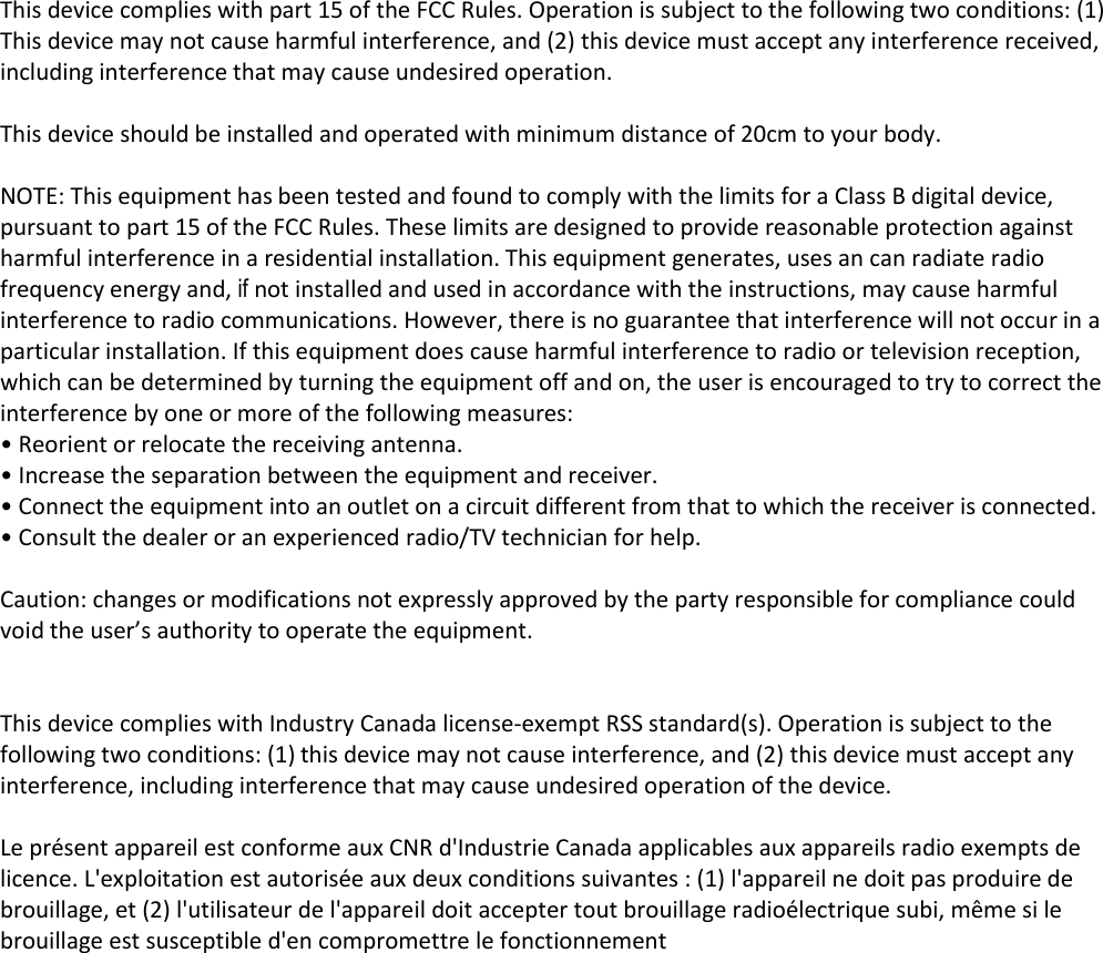 This device complies with part 15 of the FCC Rules. Operation is subject to the following two conditions: (1) This device may not cause harmful interference, and (2) this device must accept any interference received, including interference that may cause undesired operation.   This device should be installed and operated with minimum distance of 20cm to your body.   NOTE: This equipment has been tested and found to comply with the limits for a Class B digital device, pursuant to part 15 of the FCC Rules. These limits are designed to provide reasonable protection against harmful interference in a residential installation. This equipment generates, uses an can radiate radio frequency energy and, if not installed and used in accordance with the instructions, may cause harmful interference to radio communications. However, there is no guarantee that interference will not occur in a particular installation. If this equipment does cause harmful interference to radio or television reception, which can be determined by turning the equipment off and on, the user is encouraged to try to correct the interference by one or more of the following measures:  • Reorient or relocate the receiving antenna.  • Increase the separation between the equipment and receiver.  • Connect the equipment into an outlet on a circuit different from that to which the receiver is connected.  • Consult the dealer or an experienced radio/TV technician for help.   Caution: changes or modifications not expressly approved by the party responsible for compliance could void the user’s authority to operate the equipment.    This device complies with Industry Canada license-exempt RSS standard(s). Operation is subject to the following two conditions: (1) this device may not cause interference, and (2) this device must accept any interference, including interference that may cause undesired operation of the device.  Le présent appareil est conforme aux CNR d&apos;Industrie Canada applicables aux appareils radio exempts de licence. L&apos;exploitation est autorisée aux deux conditions suivantes : (1) l&apos;appareil ne doit pas produire de brouillage, et (2) l&apos;utilisateur de l&apos;appareil doit accepter tout brouillage radioélectrique subi, même si le brouillage est susceptible d&apos;en compromettre le fonctionnement   