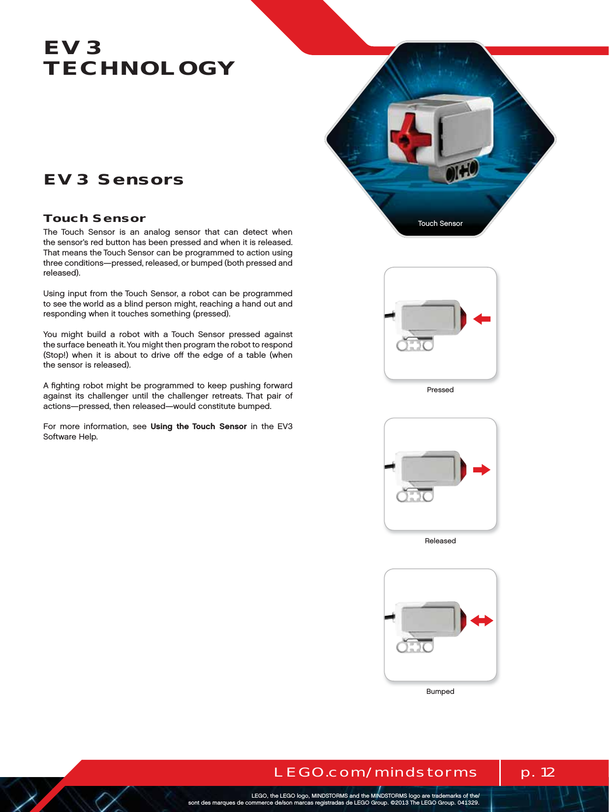 p. 12LEGO.com/mindstormsLEGOtheLEGOlogoMINDSTORMSandtheMINDSTORMSlogoaretrademarksofthe/ sontdesmarquesdecommercede/sonmarcasregistradasdeLEGOGroup©TheLEGOGroupEV3 TECHNOLOGYTouch SensorThe Touch Sensor is an analog sensor that can detect when thesensor’s red button has been pressed and when it is released. That means the Touch Sensor can be programmed to action using three conditions—pressed, released, or bumped (both pressed and released).Using input from the Touch Sensor, a robot can be programmed to see the world as a blind person might, reaching a hand out and responding when it touches something (pressed).You might build a robot with a Touch Sensor pressed against thesurface beneath it. You might then program the robot to respond (Stop!) when it is about to drive oﬀ the edge of a table (when thesensor is released).A ﬁghting robot might be programmed to keep pushing forward against its challenger until the challenger retreats. That pair of actions—pressed, then released—would constitute bumped.For more information, see Using the Touch Sensor in the EV3 Software Help.EV3 SensorsTouch SensorReleasedBumpedPressed