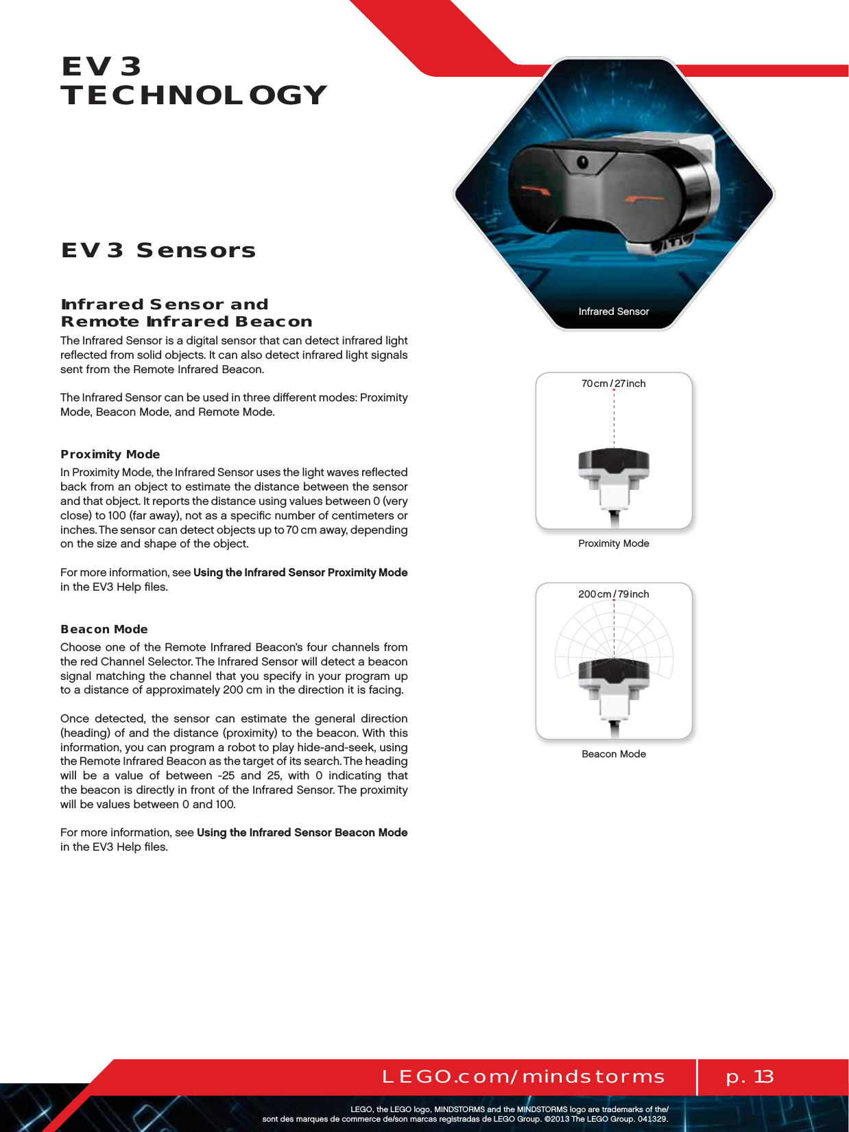 70cm / 27inch200cm / 79inch70cm / 27inch200cm / 79inchp. 13LEGO.com/mindstormsLEGOtheLEGOlogoMINDSTORMSandtheMINDSTORMSlogoaretrademarksofthe/ sontdesmarquesdecommercede/sonmarcasregistradasdeLEGOGroup©TheLEGOGroupEV3 TECHNOLOGYInfrared Sensor and  Remote Infrared BeaconThe Infrared Sensor is a digital sensor that can detect infrared light reﬂected from solid objects. It can also detect infrared light signals sent from the Remote Infrared Beacon.The Infrared Sensor can be used in three diﬀerent modes: Proximity Mode, Beacon Mode, and Remote Mode.Proximity ModeIn Proximity Mode, the Infrared Sensor uses the light waves reﬂected back from an object to estimate the distance between the sensor and that object. It reports the distance using values between 0 (very close) to 100 (far away), not as a speciﬁc number of centimeters or inches. The sensor can detect objects up to 70 cm away, depending on the size and shape of the object.For more information, see Using the Infrared Sensor Proximity Mode in the EV3 Help ﬁles.Beacon ModeChoose one of the Remote Infrared Beacon’s four channels from the red Channel Selector. The Infrared Sensor will detect a beacon signal matching the channel that you specify in your program up to a distance of approximately 200 cm in the direction it is facing.Once detected, the sensor can estimate the general direction (heading) of and the distance (proximity) to the beacon. With this information, you can program a robot to play hide-and-seek, using the Remote Infrared Beacon as the target of its search. Theheading will be a value of between -25 and 25, with 0 indicating that thebeacon is directly in front of the Infrared Sensor. The proximity will be values between 0 and 100.For more information, see Using the Infrared Sensor Beacon Mode in the EV3 Help ﬁles.EV3 SensorsProximity ModeBeacon ModeInfrared Sensor