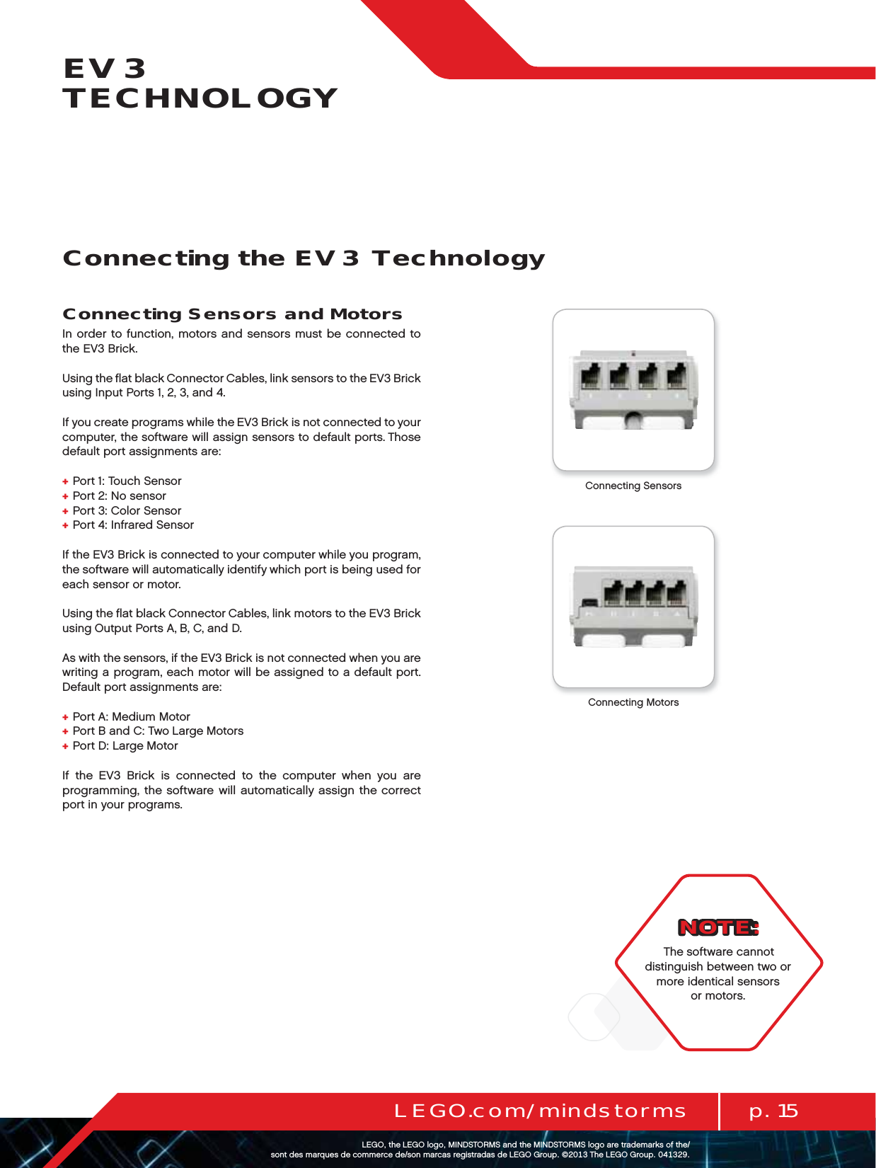 p. 15LEGO.com/mindstormsLEGOtheLEGOlogoMINDSTORMSandtheMINDSTORMSlogoaretrademarksofthe/ sontdesmarquesdecommercede/sonmarcasregistradasdeLEGOGroup©TheLEGOGroupEV3 TECHNOLOGYConnecting Sensors and MotorsIn order to function, motors and sensors must be connected to theEV3 Brick.Using the ﬂat black Connector Cables, link sensors to the EV3 Brick using Input Ports 1, 2, 3, and 4.If you create programs while the EV3 Brick is not connected to your computer, the software will assign sensors to default ports. Those default port assignments are:+  Port 1: Touch Sensor+  Port 2: No sensor+  Port 3: Color Sensor+  Port 4: Infrared SensorIf the EV3 Brick is connected to your computer while you program, the software will automatically identify which port is being used for each sensor or motor.Using the ﬂat black Connector Cables, link motors to the EV3 Brick using Output Ports A, B, C, and D.As with the sensors, if the EV3 Brick is not connected when you are writing a program, each motor will be assigned to a default port. Default port assignments are:+  Port A: Medium Motor+  Port B and C: Two Large Motors+  Port D: Large MotorIf the EV3 Brick is connected to the computer when you are programming, the software will automatically assign the correct port in your programs.Connecting the EV3 TechnologyConnecting SensorsConnecting MotorsNOTE:The software cannot distinguish between two or more identical sensors or motors.