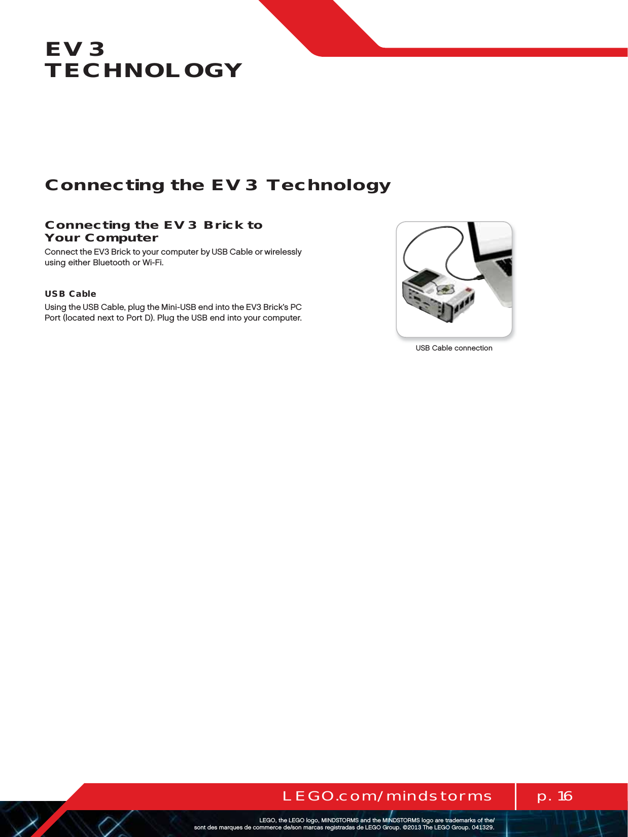 p. 16LEGO.com/mindstormsLEGOtheLEGOlogoMINDSTORMSandtheMINDSTORMSlogoaretrademarksofthe/ sontdesmarquesdecommercede/sonmarcasregistradasdeLEGOGroup©TheLEGOGroupEV3 TECHNOLOGYConnecting the EV3 Brick to Your ComputerConnect the EV3 Brick to your computer by USB Cable or wirelessly using either Bluetooth or Wi-Fi.USB CableUsing the USB Cable, plug the Mini-USB end into the EV3 Brick’s PC Port (located next to Port D). Plug the USB end into your computer. USB Cable connectionConnecting the EV3 Technology