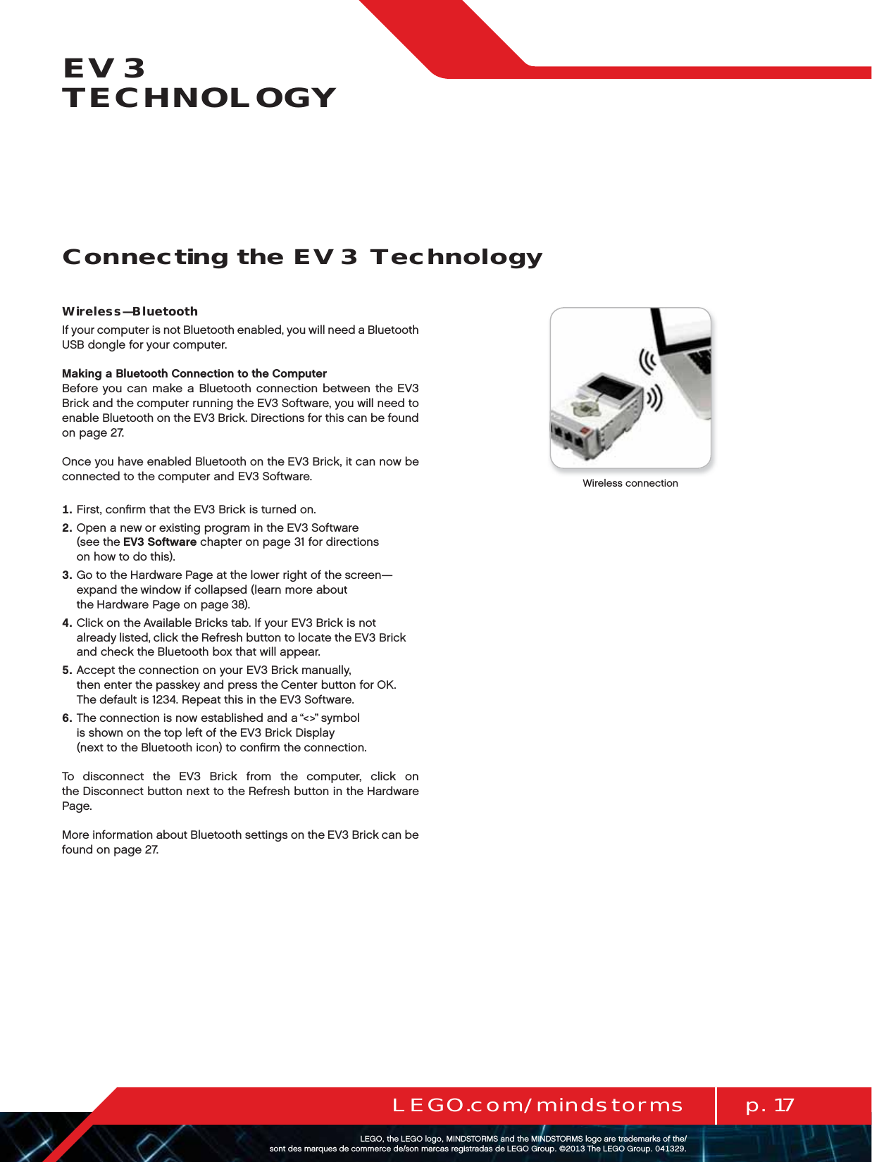 p. 17LEGO.com/mindstormsLEGOtheLEGOlogoMINDSTORMSandtheMINDSTORMSlogoaretrademarksofthe/ sontdesmarquesdecommercede/sonmarcasregistradasdeLEGOGroup©TheLEGOGroupEV3 TECHNOLOGYWireless—BluetoothIf your computer is not Bluetooth enabled, you will need a Bluetooth USB dongle for your computer.Making a Bluetooth Connection to the ComputerBefore you can make a Bluetooth connection between the EV3 Brick and the computer running the EV3 Software, you will need to enable Bluetooth on the EV3 Brick. Directions for this can be found on page 27.Once you have enabled Bluetooth on the EV3 Brick, it can now be connected to the computer and EV3 Software.   First, conﬁrm that the EV3 Brick is turned on.   Open a new or existing program in the EV3 Software  (see theEV3 Software chapter on page 31 for directions  on how to do this).   Go to the Hardware Page at the lower right of the screen—expand thewindow if collapsed (learn more about theHardware Page on page 38).   Click on the Available Bricks tab. If your EV3 Brick is not already listed, click the Refresh button to locate the EV3 Brick and check the Bluetooth box that will appear.   Accept the connection on your EV3 Brick manually,  then enter the passkey and press the Center button for OK.  The default is 1234. Repeat this in the EV3 Software.   The connection is now established and a “&lt;&gt;” symbol  is shown on the top left of the EV3 Brick Display  (next to the Bluetooth icon) to conﬁrm the connection.To disconnect the EV3 Brick from the computer, click on theDisconnect button next to the Refresh button in the Hardware Page.More information about Bluetooth settings on the EV3 Brick can be found on page 27.Wireless connectionConnecting the EV3 Technology