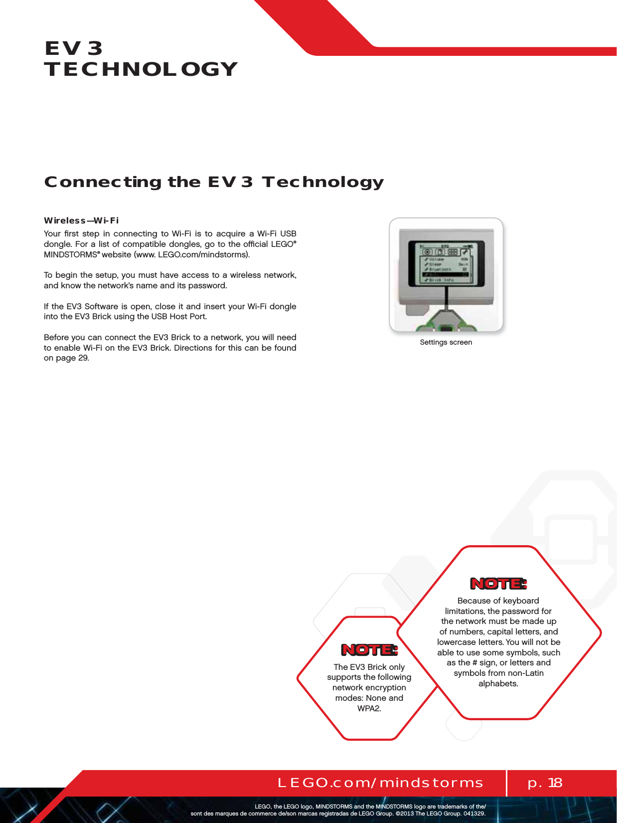 p. 18LEGO.com/mindstormsLEGOtheLEGOlogoMINDSTORMSandtheMINDSTORMSlogoaretrademarksofthe/ sontdesmarquesdecommercede/sonmarcasregistradasdeLEGOGroup©TheLEGOGroupEV3 TECHNOLOGYNOTE:The EV3 Brick only supports the following network encryption modes: None and WPA2.Wireless—Wi-FiYour ﬁrst step in connecting to Wi-Fi is to acquire a Wi-Fi USB dongle. For a list of compatible dongles, go to the oﬃcial LEGO® MINDSTORMS® website (www. LEGO.com/mindstorms).To begin the setup, you must have access to a wireless network, and know the network’s name and its password.If the EV3 Software is open, close it and insert your Wi-Fi dongle into the EV3 Brick using the USB Host Port.Before you can connect the EV3 Brick to a network, you will need to enable Wi-Fi on the EV3 Brick. Directions for this can be found on page 29.Settings screenConnecting the EV3 TechnologyNOTE:Because of keyboard limitations, the password for the network must be made up  of numbers, capital letters, and  lowercase letters. You will not be  able to use some symbols, such as the # sign, or letters and symbols from non-Latin alphabets.