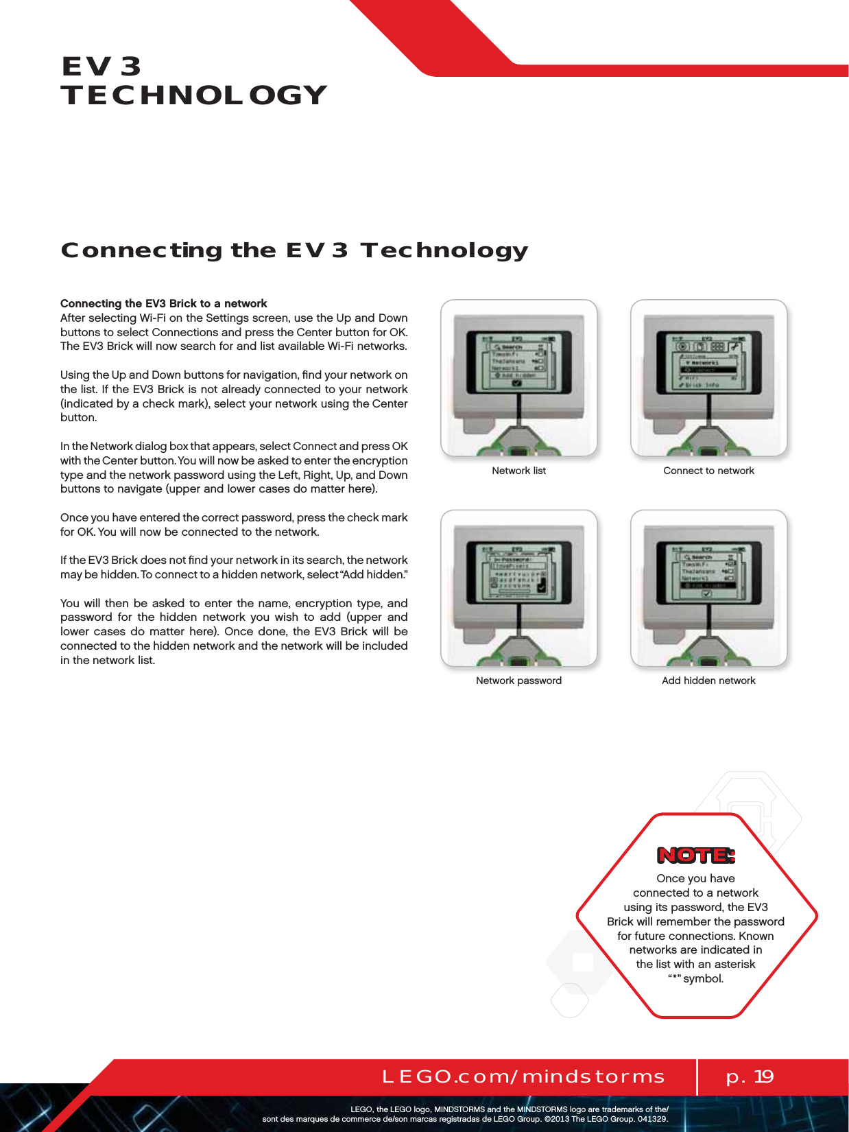 p. 19LEGO.com/mindstormsLEGOtheLEGOlogoMINDSTORMSandtheMINDSTORMSlogoaretrademarksofthe/ sontdesmarquesdecommercede/sonmarcasregistradasdeLEGOGroup©TheLEGOGroupEV3 TECHNOLOGYConnecting the EV3 Brick to a networkAfter selecting Wi-Fi on the Settings screen, use the Up and Down buttons to select Connections and press the Center button for OK. The EV3 Brick will now search for and list available Wi-Fi networks.Using the Up and Down buttons for navigation, ﬁnd your network on the list. If the EV3 Brick is not already connected to your network (indicated by a check mark), select your network using the Center button.In the Network dialog box that appears, select Connect and press OK with the Center button. You will now be asked to enter the encryption type and the network password using the Left, Right, Up, and Down buttons to navigate (upper and lower cases do matter here).Once you have entered the correct password, press the check mark for OK. You will now be connected to the network.If the EV3 Brick does not ﬁnd your network in its search, the network may be hidden. To connect to a hidden network, select “Add hidden.” You will then be asked to enter the name, encryption type, and password for the hidden network you wish to add (upper and lower cases do matter here). Once done, the EV3 Brick will be connected to the hidden network and the network will be included in thenetwork list.NOTE:Once you have connected to a network using its password, the EV3 Brick will remember the password for future connections. Known networks are indicated in the list with an asterisk “*” symbol.Network list Connect to networkNetwork password Add hidden networkConnecting the EV3 Technology