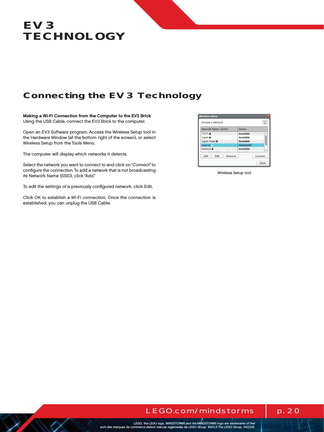p. 20LEGO.com/mindstormsLEGOtheLEGOlogoMINDSTORMSandtheMINDSTORMSlogoaretrademarksofthe/ sontdesmarquesdecommercede/sonmarcasregistradasdeLEGOGroup©TheLEGOGroupEV3 TECHNOLOGYMaking a Wi-Fi Connection from the Computer to the EV3 BrickUsing the USB Cable, connect the EV3 Brick to the computer.Open an EV3 Software program. Access the Wireless Setup tool in the Hardware Window (at the bottom right of the screen), or select Wireless Setup from the Tools Menu.The computer will display which networks it detects.Select the network you want to connect to and click on “Connect” to conﬁgure the connection. To add a network that is not broadcasting its Network Name (SSID), click “Add.”To edit the settings of a previously conﬁgured network, click Edit.Click OK to establish a Wi-Fi connection. Once the connection is established, you can unplug the USB Cable.Wireless Setup toolConnecting the EV3 Technology