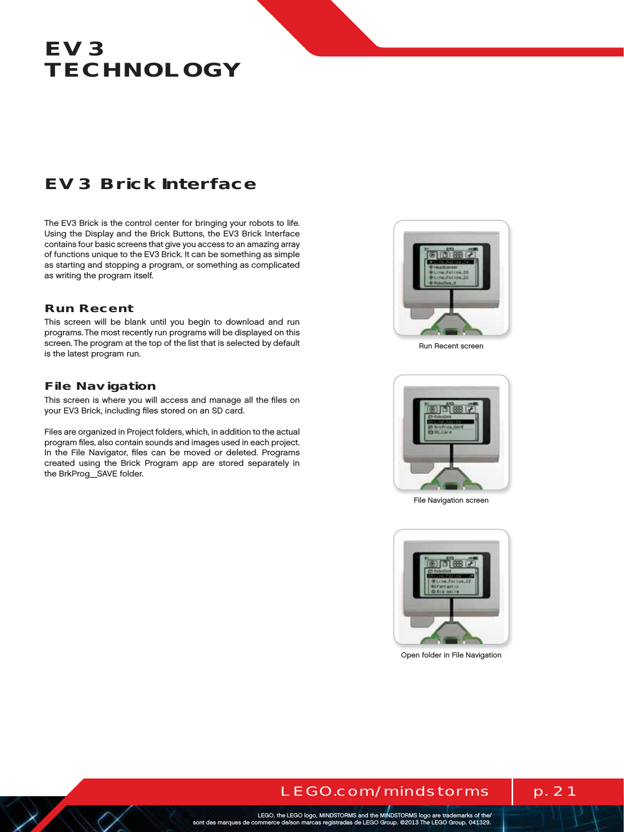 p. 21LEGO.com/mindstormsLEGOtheLEGOlogoMINDSTORMSandtheMINDSTORMSlogoaretrademarksofthe/ sontdesmarquesdecommercede/sonmarcasregistradasdeLEGOGroup©TheLEGOGroupEV3 TECHNOLOGYThe EV3 Brick is the control center for bringing your robots to life. Using the Display and the Brick Buttons, the EV3 Brick Interface contains four basic screens that give you access to an amazing array of functions unique to the EV3 Brick. It can be something as simple as starting and stopping a program, or something as complicated as writing the program itself.Run RecentThis screen will be blank until you begin to download and run programs. The most recently run programs will be displayed on this screen. The program at the top of the list that is selected by default is the latest program run.File NavigationThis screen is where you will access and manage all the ﬁles on your EV3 Brick, including ﬁles stored on an SD card.Files are organized in Project folders, which, in addition to the actual program ﬁles, also contain sounds and images used in each project. In the File Navigator, ﬁles can be moved or deleted. Programs created using the Brick Program app are stored separately in theBrkProg_SAVE folder.EV3 Brick InterfaceRun Recent screenFile Navigation screenOpen folder in File Navigation
