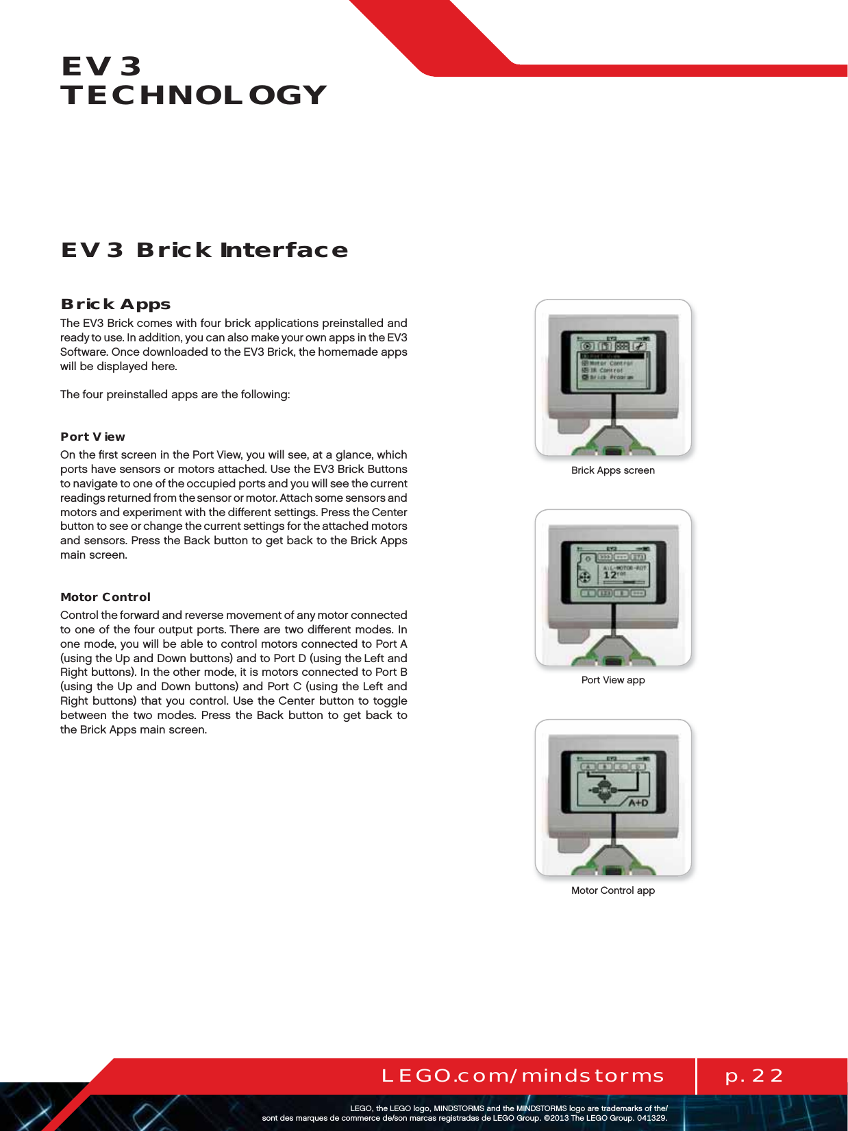 p. 22LEGO.com/mindstormsLEGOtheLEGOlogoMINDSTORMSandtheMINDSTORMSlogoaretrademarksofthe/ sontdesmarquesdecommercede/sonmarcasregistradasdeLEGOGroup©TheLEGOGroupEV3 TECHNOLOGYBrick AppsThe EV3 Brick comes with four brick applications preinstalled and ready to use. In addition, you can also make your own apps in theEV3 Software. Once downloaded to the EV3 Brick, the homemade apps will be displayed here.The four preinstalled apps are the following: Port ViewOn the ﬁrst screen in the Port View, you will see, at a glance, which ports have sensors or motors attached. Use the EV3 Brick Buttons to navigate to one of the occupied ports and you will see thecurrent readings returned from the sensor or motor. Attach some sensors and motors and experiment with the diﬀerent settings. Press theCenter button to see or change the current settings for theattached motors and sensors. Press the Back button to get back to the Brick Apps main screen.Motor ControlControl the forward and reverse movement of any motor connected to one of the four output ports. There are two diﬀerent modes. In one mode, you will be able to control motors connected to Port A (using the Up and Down buttons) and to Port D (using the Left and Right buttons). In the other mode, it is motors connected to Port B (using the Up and Down buttons) and Port C (using the Left and Right buttons) that you control. Use the Center button to toggle between the two modes. Press the Back button to get back to theBrick Apps main screen.EV3 Brick InterfaceBrick Apps screenPort View appMotor Control app