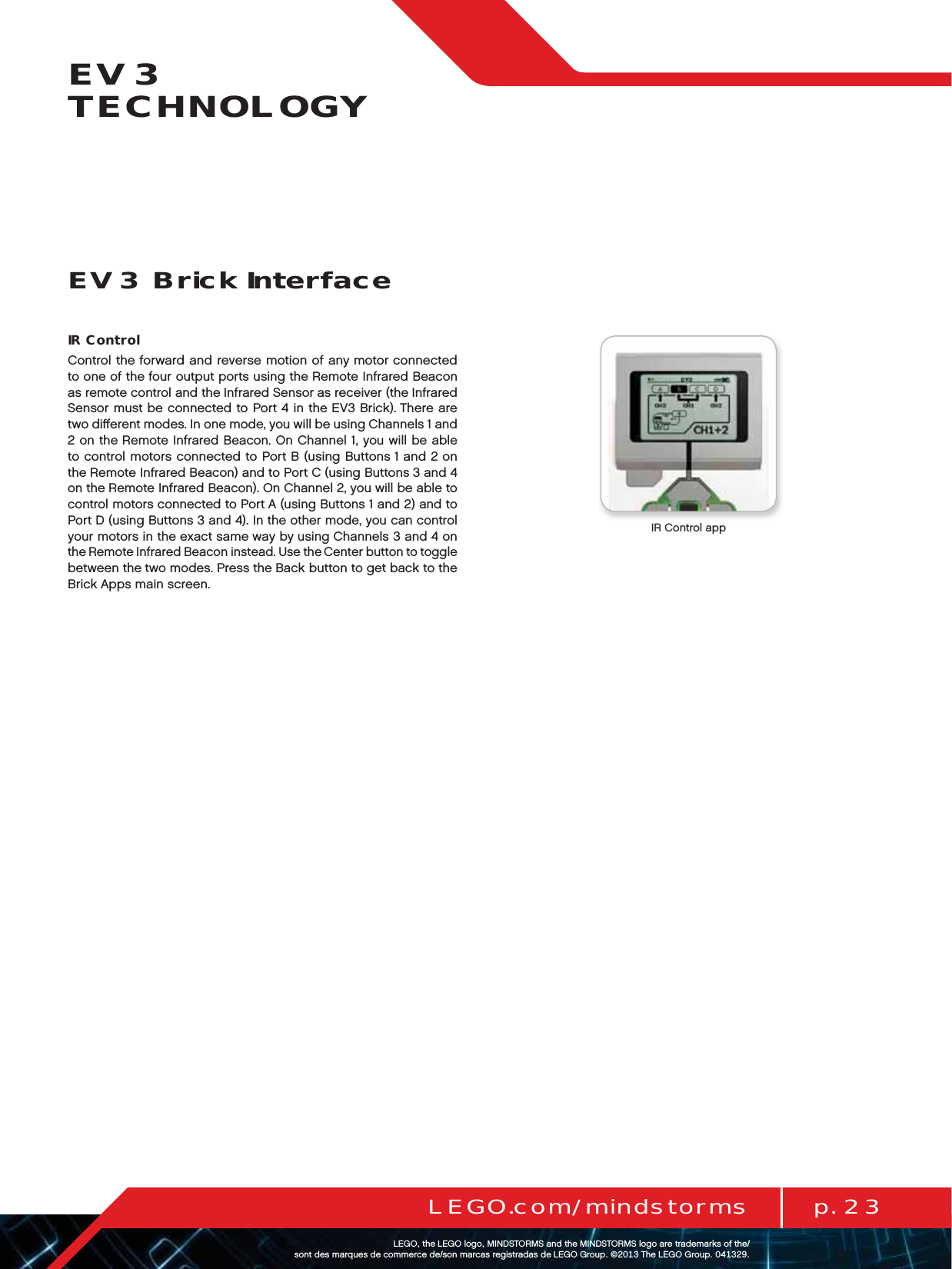 p. 23LEGO.com/mindstormsLEGOtheLEGOlogoMINDSTORMSandtheMINDSTORMSlogoaretrademarksofthe/ sontdesmarquesdecommercede/sonmarcasregistradasdeLEGOGroup©TheLEGOGroupEV3 TECHNOLOGYIR ControlControl the forward and reverse motion of any motor connected to one of the four output ports using the Remote Infrared Beacon as remote control and the Infrared Sensor as receiver (the Infrared Sensor must be connected to Port 4 in the EV3 Brick). There are two diﬀerent modes. In one mode, you will be using Channels 1 and 2 on theRemote Infrared Beacon. On Channel 1, you will be able to control motors connected to Port B (using Buttons 1 and 2 on the Remote Infrared Beacon) and to Port C (using Buttons 3 and 4 on the Remote Infrared Beacon). On Channel 2, you will be able to control motors connected to Port A (using Buttons 1 and 2) and to Port D (using Buttons 3 and 4). In theother mode, you can control your motors in the exact same way by using Channels 3 and 4 on the Remote Infrared Beacon instead. Use the Center button to toggle between the two modes. Press theBack button to get back to the Brick Apps main screen.EV3 Brick InterfaceIR Control app