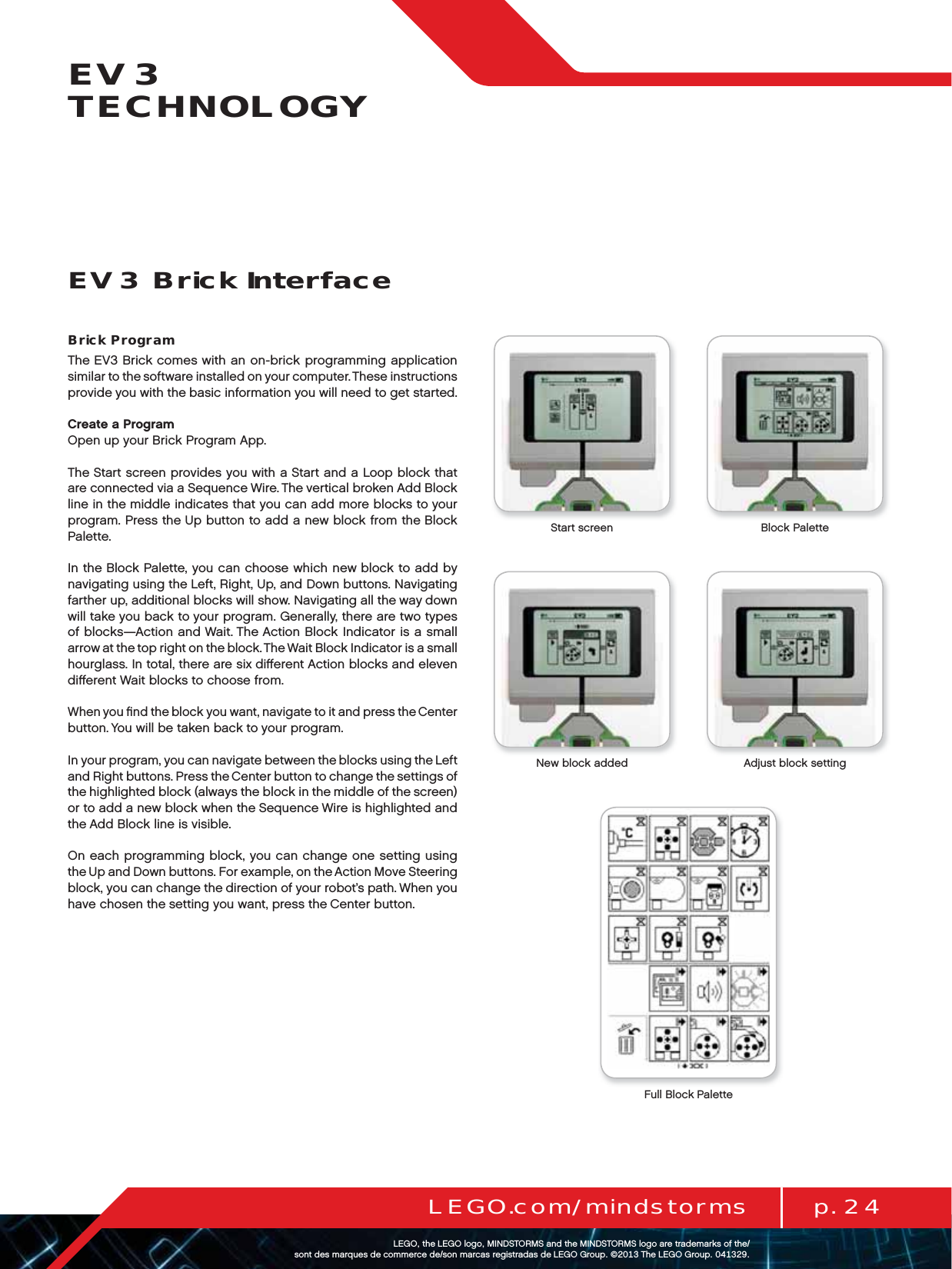 p. 24LEGO.com/mindstormsLEGOtheLEGOlogoMINDSTORMSandtheMINDSTORMSlogoaretrademarksofthe/ sontdesmarquesdecommercede/sonmarcasregistradasdeLEGOGroup©TheLEGOGroupEV3 TECHNOLOGYBrick ProgramThe EV3 Brick comes with an on-brick programming application similar to the software installed on your computer. These instructions provide you with the basic information you will need to get started.Create a ProgramOpen up your Brick Program App.The Start screen provides you with a Start and a Loop block that are connected via a Sequence Wire. The vertical broken Add Block line in the middle indicates that you can add more blocks to your program. Press the Up button to add a new block from the Block Palette.In the Block Palette, you can choose which new block to add by navigating using the Left, Right, Up, and Down buttons. Navigating farther up, additional blocks will show. Navigating all the way down will take you back to your program. Generally, there are two types of blocks—Action and Wait. The Action Block Indicator is a small arrow at the top right on the block. The Wait Block Indicator is a small hourglass. In total, there are six diﬀerent Action blocks and eleven diﬀerent Wait blocks to choose from.When you ﬁnd the block you want, navigate to it and press theCenter button. You will be taken back to your program.In your program, you can navigate between the blocks using the Left and Right buttons. Press the Center button to change the settings of the highlighted block (always the block in the middle of the screen) or to add a new block when the Sequence Wire is highlighted and the Add Block line is visible.On each programming block, you can change one setting using theUp and Down buttons. For example, on the Action Move Steering block, you can change the direction of your robot’s path. When you have chosen the setting you want, press the Center button.EV3 Brick InterfaceStart screen Block PaletteFull Block PaletteNew block added Adjust block setting