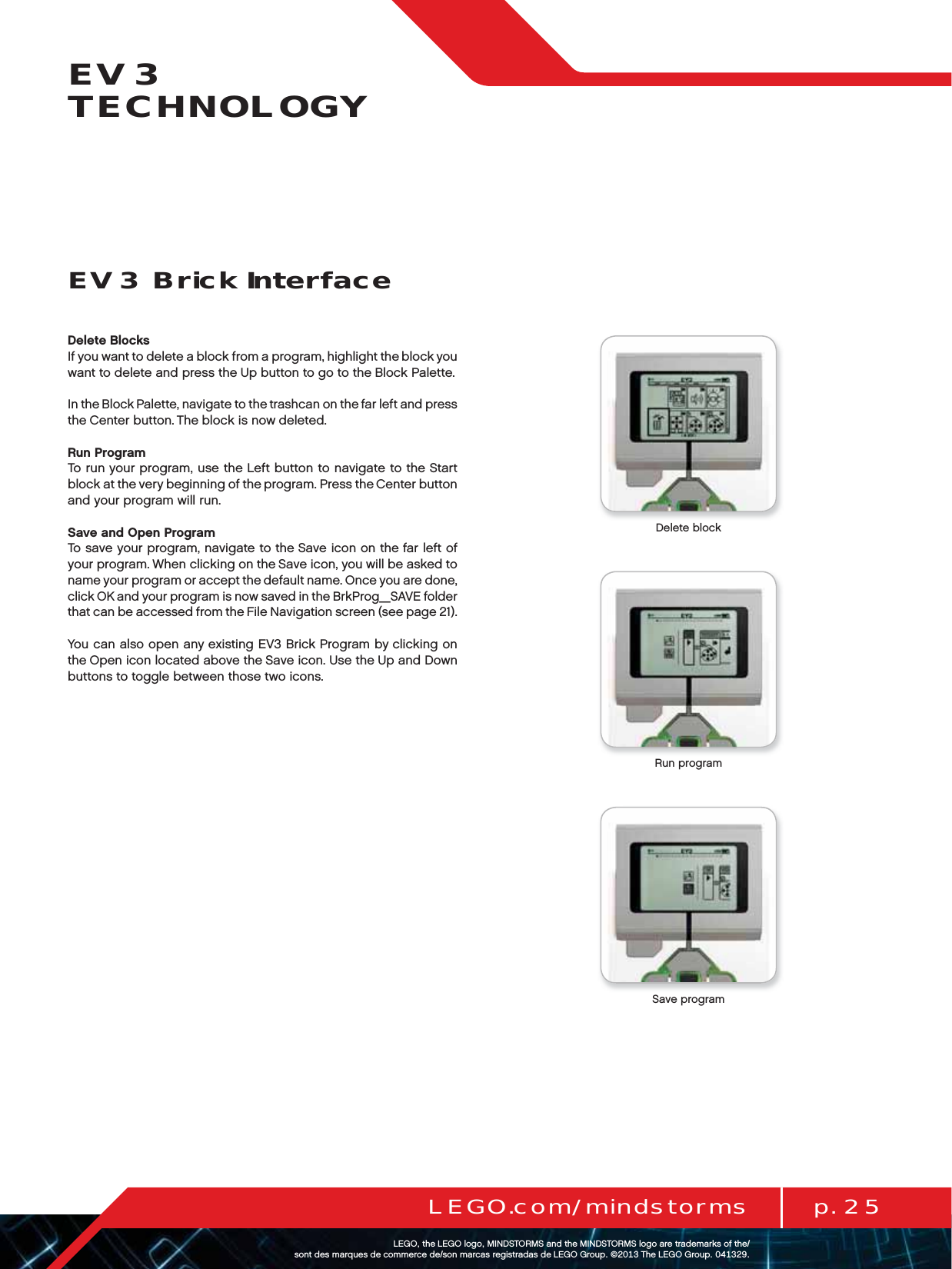 p. 25LEGO.com/mindstormsLEGOtheLEGOlogoMINDSTORMSandtheMINDSTORMSlogoaretrademarksofthe/ sontdesmarquesdecommercede/sonmarcasregistradasdeLEGOGroup©TheLEGOGroupEV3 TECHNOLOGYDelete BlocksIf you want to delete a block from a program, highlight the block you want to delete and press the Up button to go to the Block Palette. In the Block Palette, navigate to the trashcan on the far left and press the Center button. The block is now deleted.Run ProgramTo run your program, use the Left button to navigate to the Start block at the very beginning of the program. Press the Center button and your program will run.Save and Open ProgramTo save your program, navigate to the Save icon on the far left of your program. When clicking on the Save icon, you will be asked to name your program or accept the default name. Once you are done, click OK and your program is now saved in the BrkProg_SAVE folder that can be accessed from the File Navigation screen (see page 21). You can also open any existing EV3 Brick Program by clicking on the Open icon located above the Save icon. Use the Up and Down buttons to toggle between those two icons.EV3 Brick InterfaceDelete blockRun programSave program