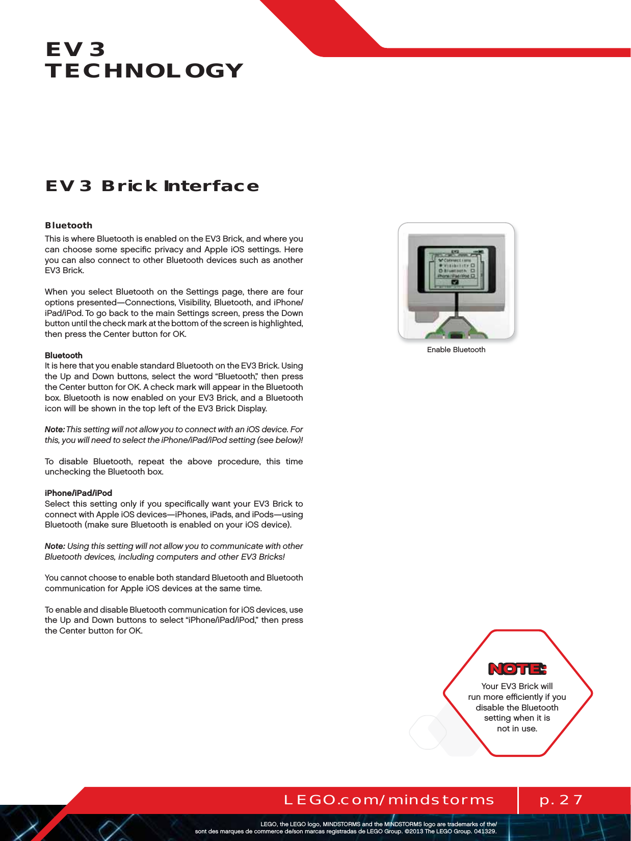 p. 27LEGO.com/mindstormsLEGOtheLEGOlogoMINDSTORMSandtheMINDSTORMSlogoaretrademarksofthe/ sontdesmarquesdecommercede/sonmarcasregistradasdeLEGOGroup©TheLEGOGroupEV3 TECHNOLOGYBluetoothThis is where Bluetooth is enabled on the EV3 Brick, and where you can choose some speciﬁc privacy and Apple iOS settings. Here you can also connect to other Bluetooth devices such as another EV3 Brick.When you select Bluetooth on the Settings page, there are four options presented—Connections, Visibility, Bluetooth, and iPhone/iPad/iPod. To go back to the main Settings screen, press theDown button until the check mark at the bottom of the screen is highlighted, then press the Center button for OK.BluetoothIt is here that you enable standard Bluetooth on the EV3 Brick. Using the Up and Down buttons, select the word “Bluetooth,” then press theCenter button for OK. A check mark will appear in the Bluetooth box. Bluetooth is now enabled on your EV3 Brick, and a Bluetooth icon will be shown in the top left of the EV3 Brick Display.Note: This setting will not allow you to connect with an iOS device. For this, you will need to select the iPhone/iPad/iPod setting (see below)!To disable Bluetooth, repeat the above procedure, this time unchecking the Bluetooth box.iPhone/iPad/iPodSelect this setting only if you speciﬁcally want your EV3 Brick to connect with Apple iOS devices—iPhones, iPads, and iPods—using Bluetooth (make sure Bluetooth is enabled on your iOS device).Note: Using this setting will not allow you to communicate with other Bluetooth devices, including computers and other EV3 Bricks!You cannot choose to enable both standard Bluetooth and Bluetooth communication for Apple iOS devices at the same time.To enable and disable Bluetooth communication for iOS devices, use the Up and Down buttons to select “iPhone/iPad/iPod,” then press the Center button for OK.EV3 Brick InterfaceEnable BluetoothNOTE:Your EV3 Brick will run more eﬃciently if you disable theBluetooth setting when it is not in use.
