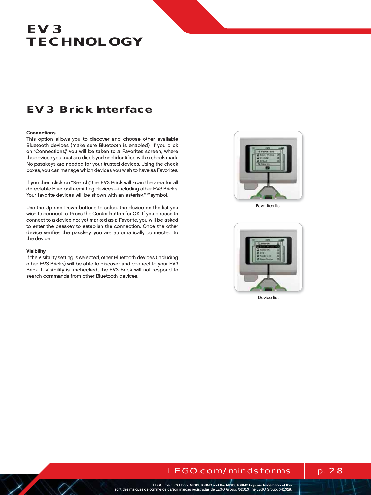 p. 28LEGO.com/mindstormsLEGOtheLEGOlogoMINDSTORMSandtheMINDSTORMSlogoaretrademarksofthe/ sontdesmarquesdecommercede/sonmarcasregistradasdeLEGOGroup©TheLEGOGroupEV3 TECHNOLOGYConnectionsThis option allows you to discover and choose other available Bluetooth devices (make sure Bluetooth is enabled). If you click on “Connections,” you will be taken to a Favorites screen, where thedevices you trust are displayed and identiﬁed with a check mark. No passkeys are needed for your trusted devices. Using the check boxes, you can manage which devices you wish to have as Favorites.If you then click on “Search,” the EV3 Brick will scan the area for all detectable Bluetooth-emitting devices—including other EV3 Bricks. Your favorite devices will be shown with an asterisk “*” symbol.Use the Up and Down buttons to select the device on the list you wish to connect to. Press the Center button for OK. If you choose to connect to a device not yet marked as a Favorite, you will be asked to enter the passkey to establish the connection. Once theother device veriﬁes the passkey, you are automatically connected to thedevice.VisibilityIf the Visibility setting is selected, other Bluetooth devices (including other EV3 Bricks) will be able to discover and connect to your EV3 Brick. If Visibility is unchecked, the EV3 Brick will not respond to search commands from other Bluetooth devices.EV3 Brick InterfaceFavorites listDevice list