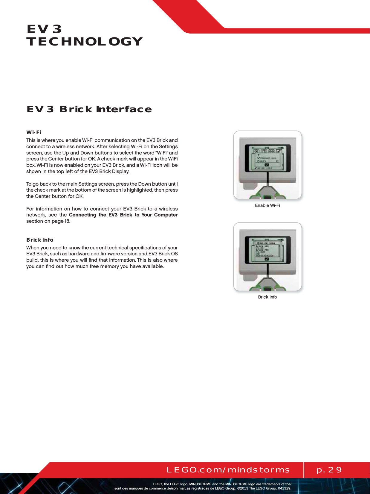 p. 29LEGO.com/mindstormsLEGOtheLEGOlogoMINDSTORMSandtheMINDSTORMSlogoaretrademarksofthe/ sontdesmarquesdecommercede/sonmarcasregistradasdeLEGOGroup©TheLEGOGroupEV3 TECHNOLOGYEV3 Brick InterfaceWi-FiThis is where you enable Wi-Fi communication on the EV3 Brick and connect to a wireless network. After selecting Wi-Fi on the Settings screen, use the Up and Down buttons to select the word “WiFi” and press the Center button for OK. A check mark will appear in the WiFi box. Wi-Fi is now enabled on your EV3 Brick, and a Wi-Fi icon will be shown in the top left of the EV3 Brick Display.To go back to the main Settings screen, press the Down button until the check mark at the bottom of the screen is highlighted, then press the Center button for OK.For information on how to connect your EV3 Brick to a wireless network, see the Connecting the EV3 Brick to Your Computer section on page 18.Brick InfoWhen you need to know the current technical speciﬁcations of your EV3 Brick, such as hardware and ﬁrmware version and EV3 Brick OS build, this is where you will ﬁnd that information. This is also where you can ﬁnd out how much free memory you have available.Brick InfoEnable Wi-Fi