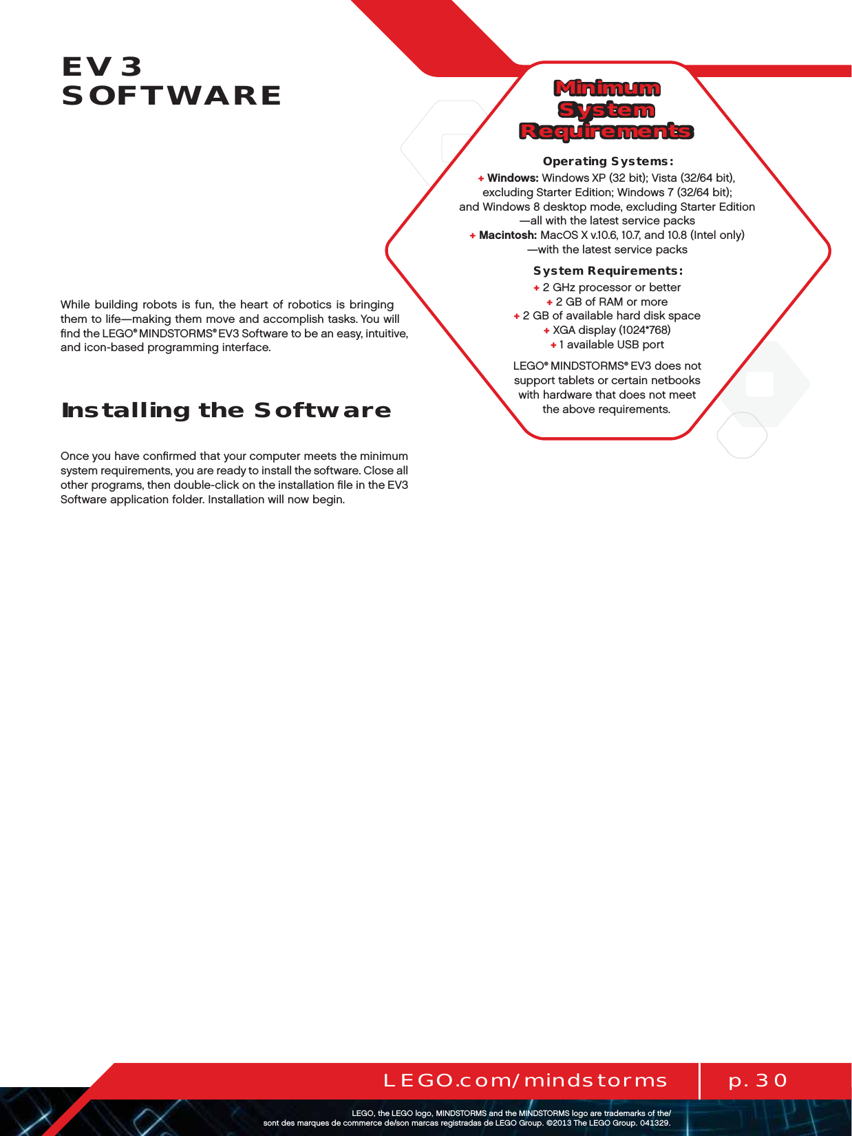 p. 30LEGO.com/mindstormsLEGOtheLEGOlogoMINDSTORMSandtheMINDSTORMSlogoaretrademarksofthe/ sontdesmarquesdecommercede/sonmarcasregistradasdeLEGOGroup©TheLEGOGroupEV3  SOFTWAREWhile building robots is fun, the heart of robotics is bringing them to life—making them move and accomplish tasks. You will ﬁnd theLEGO® MINDSTORMS® EV3 Software to be an easy, intuitive, and icon-based programming interface.Installing the SoftwareOnce you have conﬁrmed that your computer meets the minimum system requirements, you are ready to install the software. Close all other programs, then double-click on the installation ﬁle in the EV3 Software application folder. Installation will now begin.Minimum System RequirementsOperating Systems:+Windows: Windows XP (32 bit); Vista (32/64 bit), excluding Starter Edition; Windows 7 (32/64 bit);  and Windows 8 desktop mode, excluding Starter Edition —all with the latest service packs+Macintosh: MacOS X v.10.6, 10.7, and 10.8 (Intel only) —with thelatest service packsSystem Requirements:+2 GHz processor or better+2 GB of RAM or more+2 GB of available hard disk space+XGA display (1024*768)+1 available USB portLEGO® MINDSTORMS® EV3 does not support tablets or certain netbooks with hardware that does not meet the above requirements.