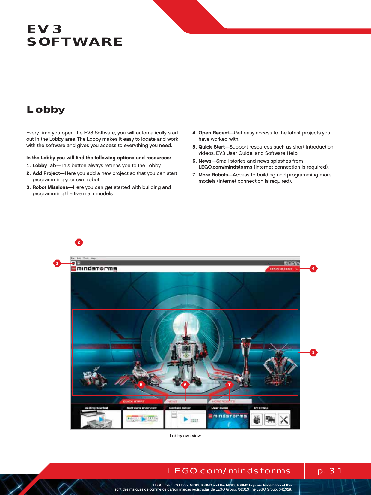  p. 31LEGO.com/mindstormsLEGOtheLEGOlogoMINDSTORMSandtheMINDSTORMSlogoaretrademarksofthe/ sontdesmarquesdecommercede/sonmarcasregistradasdeLEGOGroup©TheLEGOGroupEV3  SOFTWAREEvery time you open the EV3 Software, you will automatically start out in theLobby area. The Lobby makes it easy to locate and work with thesoftware and gives you access to everything you need.In the Lobby you will ﬁnd the following options and resources:   Lobby Tab—This button always returns you to the Lobby.   Add Project—Here you add a new project so that you can start programming your own robot.   Robot Missions—Here you can get started with building and programming the ﬁve main models.   Open Recent—Get easy access to the latest projects you  have worked with.   Quick Start—Support resources such as short introduction videos, EV3 User Guide, and Software Help.   News—Small stories and news splashes from  LEGO.com/mindstorms (Internet connection is required).   More Robots—Access to building and programming more models (Internet connection is required).LobbyLobby overview