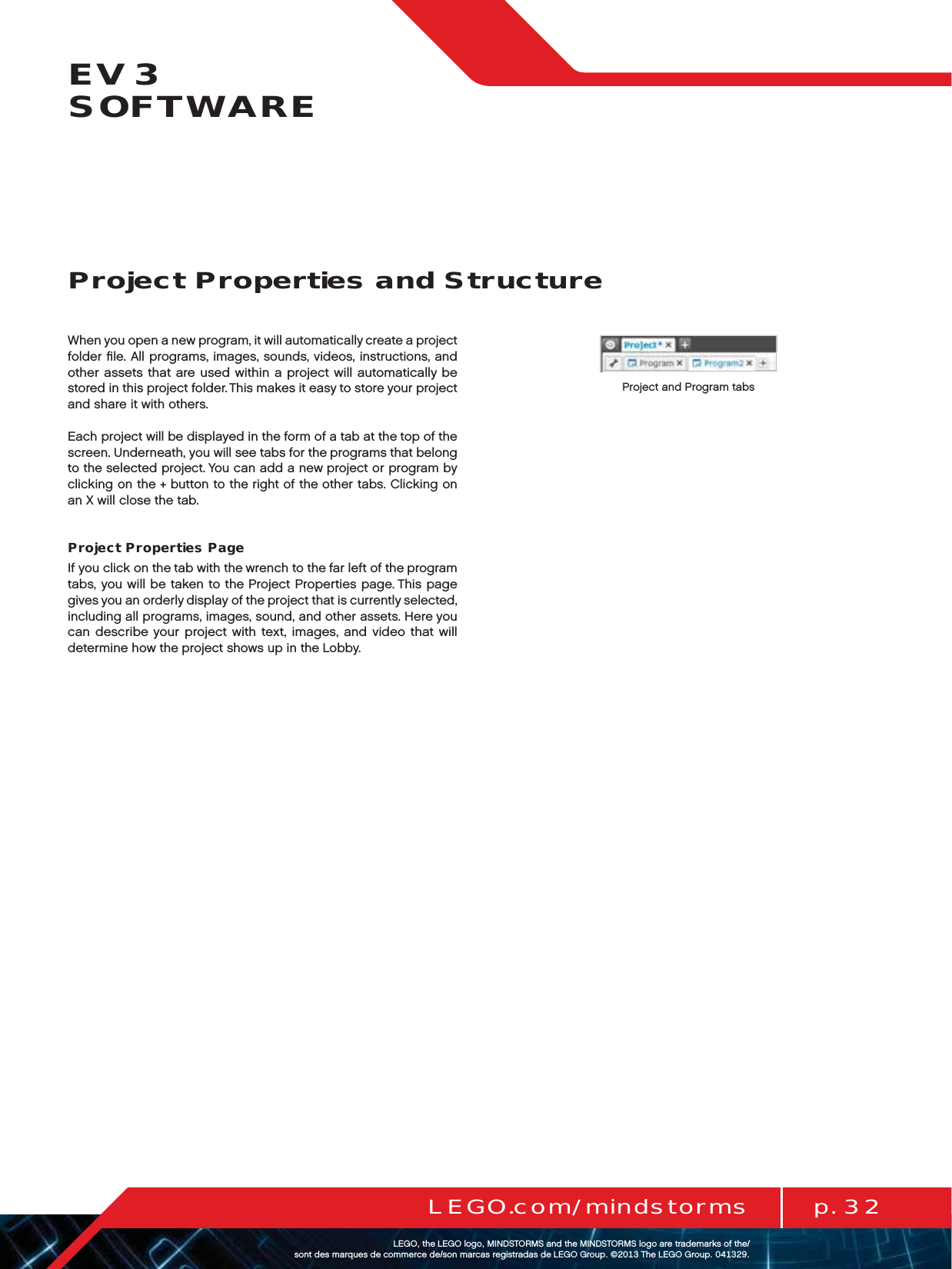 p. 32LEGO.com/mindstormsLEGOtheLEGOlogoMINDSTORMSandtheMINDSTORMSlogoaretrademarksofthe/ sontdesmarquesdecommercede/sonmarcasregistradasdeLEGOGroup©TheLEGOGroupEV3  SOFTWAREWhen you open a new program, it will automatically create a project folder ﬁle. All programs, images, sounds, videos, instructions, and other assets that are used within a project will automatically be stored in this project folder. This makes it easy to store your project and share it with others.Each project will be displayed in the form of a tab at the top of the screen. Underneath, you will see tabs for the programs that belong to the selected project. You can add a new project or program by clicking on the+button to the right of the other tabs. Clicking on an X will close the tab.Project Properties PageIf you click on the tab with the wrench to the far left of the program tabs, you will be taken to the Project Properties page. This page gives you an orderly display of the project that is currently selected, including all programs, images, sound, and other assets. Here you can describe your project with text, images, and video that will determine how the project shows up in the Lobby.Project Properties and StructureProject and Program tabs