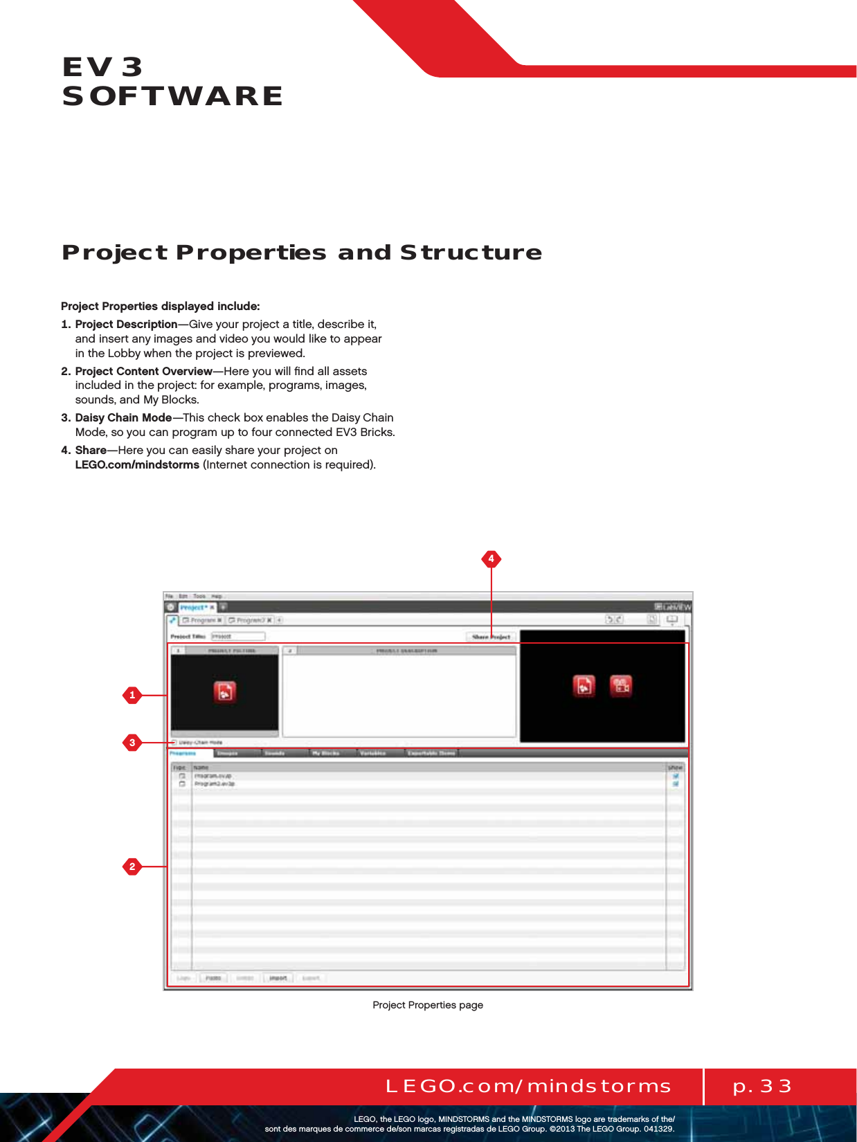 p. 33LEGO.com/mindstormsLEGOtheLEGOlogoMINDSTORMSandtheMINDSTORMSlogoaretrademarksofthe/ sontdesmarquesdecommercede/sonmarcasregistradasdeLEGOGroup©TheLEGOGroupEV3  SOFTWAREProject Properties displayed include:   Project Description—Give your project a title, describe it,  and insert any images and video you would like to appear  in theLobby when theproject is previewed.   Project Content Overview—Here you will ﬁnd all assets included in the project: for example, programs, images,  sounds, and My Blocks.   Daisy Chain Mode—This check box enables the Daisy Chain Mode, so you can program up to four connected EV3 Bricks.   Share—Here you can easily share your project on  LEGO.com/mindstorms (Internet connection is required).Project Properties and StructureProject Properties page