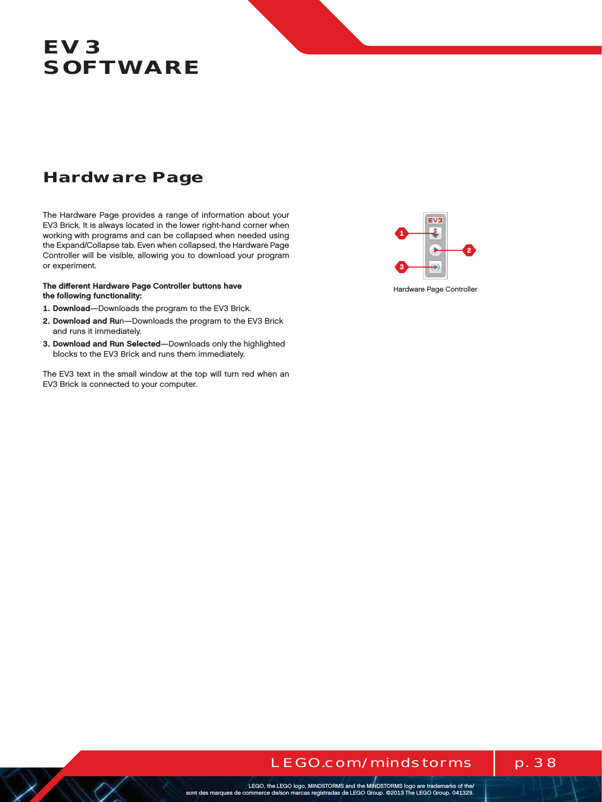 p. 38LEGO.com/mindstormsLEGOtheLEGOlogoMINDSTORMSandtheMINDSTORMSlogoaretrademarksofthe/ sontdesmarquesdecommercede/sonmarcasregistradasdeLEGOGroup©TheLEGOGroupEV3  SOFTWAREThe Hardware Page provides a range of information about your EV3 Brick. It is always located in the lower right-hand corner when working with programs and can be collapsed when needed using the Expand/Collapse tab. Even when collapsed, the Hardware Page Controller will be visible, allowing you to download your program or experiment.The diﬀerent Hardware Page Controller buttons have  the following functionality:   Download—Downloads the program to the EV3 Brick.   Download and Run—Downloads the program to the EV3 Brick and runs it immediately.   Download and Run Selected—Downloads only the highlighted blocks to the EV3 Brick and runs them immediately.The EV3 text in the small window at the top will turn red when an EV3 Brick is connected to your computer.Hardware PageHardware Page Controller