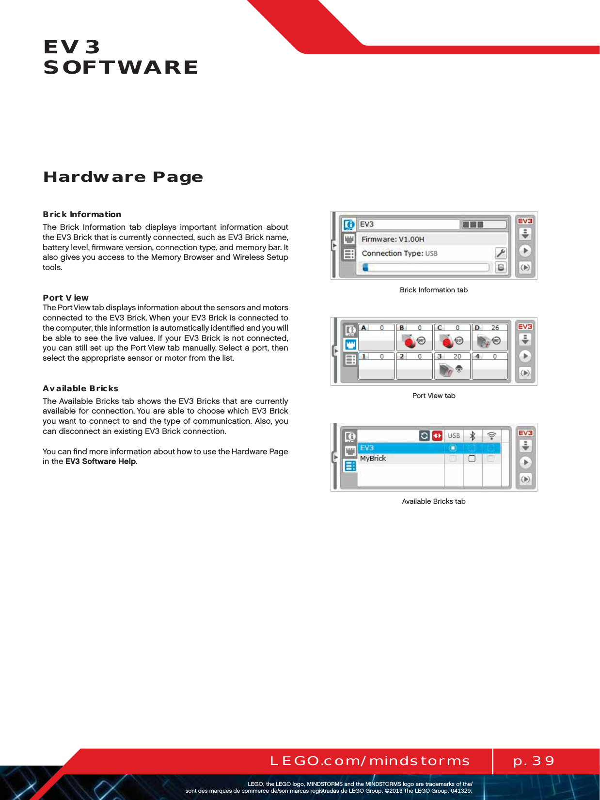 p. 39LEGO.com/mindstormsLEGOtheLEGOlogoMINDSTORMSandtheMINDSTORMSlogoaretrademarksofthe/ sontdesmarquesdecommercede/sonmarcasregistradasdeLEGOGroup©TheLEGOGroupEV3  SOFTWAREBrick InformationThe Brick Information tab displays important information about theEV3 Brick that is currently connected, such as EV3 Brick name, battery level, ﬁrmware version, connection type, and memory bar. It also gives you access to the Memory Browser and Wireless Setup tools.Port ViewThe Port View tab displays information about the sensors and motors connected to the EV3 Brick. When your EV3 Brick is connected to thecomputer, this information is automatically identiﬁed and you will be able to see the live values. If your EV3 Brick is not connected, you can still set up the Port View tab manually. Select a port, then select the appropriate sensor or motor from the list.Available BricksThe Available Bricks tab shows the EV3 Bricks that are currently available for connection. You are able to choose which EV3 Brick you want to connect to and the type of communication. Also, you can disconnect an existing EV3 Brick connection. You can ﬁnd more information about how to use the Hardware Page in theEV3 Software Help.Hardware PageBrick Information tabPort View tabAvailable Bricks tab
