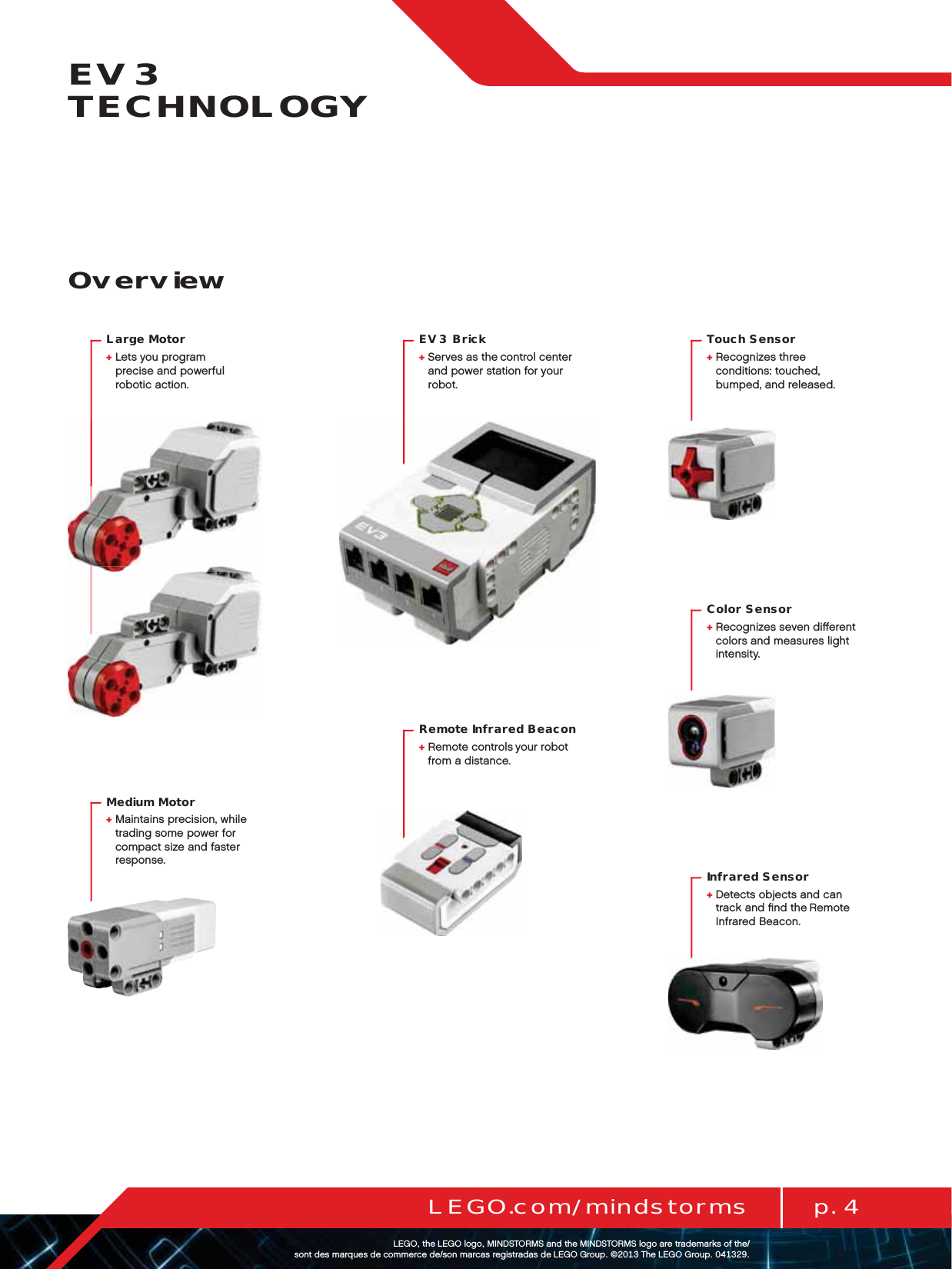 p. 4LEGO.com/mindstormsLEGOtheLEGOlogoMINDSTORMSandtheMINDSTORMSlogoaretrademarksofthe/ sontdesmarquesdecommercede/sonmarcasregistradasdeLEGOGroup©TheLEGOGroupEV3 TECHNOLOGYOverviewTouch Sensor+  Recognizes three  conditions: touched,  bumped, and released.EV3 Brick+  Serves as the control center  and power station for your robot.Remote Infrared Beacon+  Remote controls your robot  from a distance.Large Motor+  Lets you program  precise and powerful  robotic action.Medium Motor+  Maintains precision, while trading some power for compact size and faster response.Color Sensor+  Recognizes seven diﬀerent colors and measures light intensity.Infrared Sensor+  Detects objects and can  track and ﬁnd the Remote Infrared Beacon.