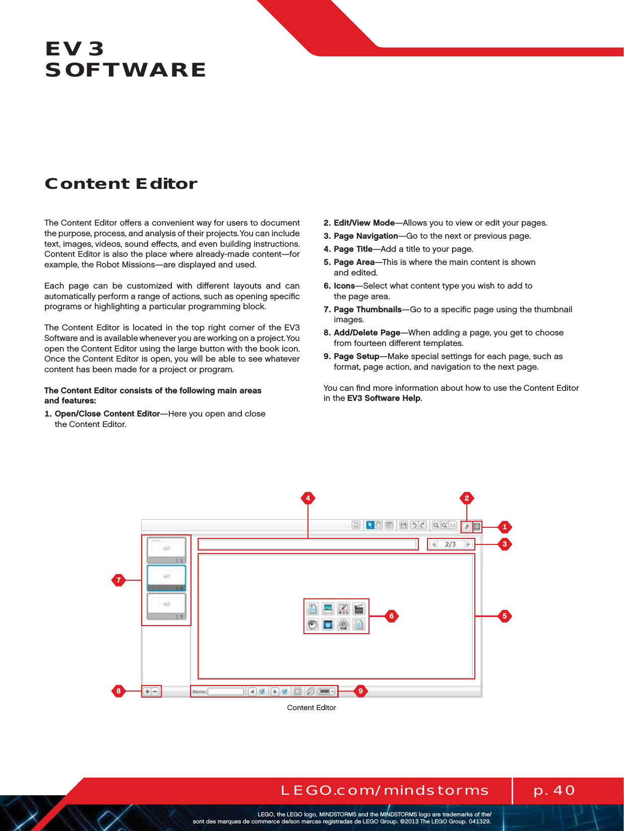  p. 40LEGO.com/mindstormsLEGOtheLEGOlogoMINDSTORMSandtheMINDSTORMSlogoaretrademarksofthe/ sontdesmarquesdecommercede/sonmarcasregistradasdeLEGOGroup©TheLEGOGroupEV3  SOFTWAREThe Content Editor oﬀers a convenient way for users to document thepurpose, process, and analysis of their projects. You can include text, images, videos, sound eﬀects, and even building instructions. Content Editor is also the place where already-made content—for example, theRobot Missions—are displayed and used.Each page can be customized with diﬀerent layouts and can automatically perform a range of actions, such as opening speciﬁc programs or highlighting a particular programming block.The Content Editor is located in the top right corner of the EV3 Software and is available whenever you are working on a project. You open the Content Editor using the large button with the book icon. Once the Content Editor is open, you will be able to see whatever content has been made for a project or program.The Content Editor consists of the following main areas  and features:   Open/Close Content Editor—Here you open and close theContent Editor.   Edit/View Mode—Allows you to view or edit your pages.   Page Navigation—Go to the next or previous page.   Page Title—Add a title to your page.   Page Area—This is where the main content is shown  and edited.   Icons—Select what content type you wish to add to  the page area.   Page Thumbnails—Go to a speciﬁc page using the thumbnail images.   Add/Delete Page—When adding a page, you get to choose from fourteen diﬀerent templates.   Page Setup—Make special settings for each page, such as format, page action, and navigation to the next page.You can ﬁnd more information about how to use the Content Editor in the EV3 Software Help.Content EditorContent Editor