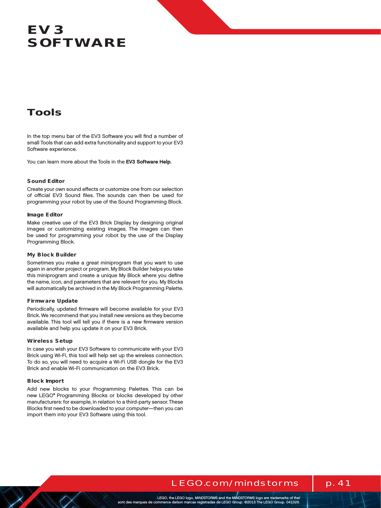 p. 41LEGO.com/mindstormsLEGOtheLEGOlogoMINDSTORMSandtheMINDSTORMSlogoaretrademarksofthe/ sontdesmarquesdecommercede/sonmarcasregistradasdeLEGOGroup©TheLEGOGroupEV3  SOFTWAREIn the top menu bar of the EV3 Software you will ﬁnd a number of small Tools that can add extra functionality and support to your EV3 Software experience.You can learn more about the Tools in the EV3 Software Help.Sound EditorCreate your own sound eﬀects or customize one from our selection of oﬃcial EV3 Sound ﬁles. The sounds can then be used for programming your robot by use of the Sound Programming Block.Image EditorMake creative use of the EV3 Brick Display by designing original images or customizing existing images. The images can then be used for programming your robot by the use of the Display Programming Block.My Block BuilderSometimes you make a great miniprogram that you want to use again in another project or program. My Block Builder helps you take this miniprogram and create a unique My Block where you deﬁne the name, icon, and parameters that are relevant for you. My Blocks will automatically be archived in the My Block Programming Palette. Firmware UpdatePeriodically, updated ﬁrmware will become available for your EV3 Brick. We recommend that you install new versions as they become available. This tool will tell you if there is a new ﬁrmware version available and help you update it on your EV3 Brick.Wireless SetupIn case you wish your EV3 Software to communicate with your EV3 Brick using Wi-Fi, this tool will help set up the wireless connection. To do so, you will need to acquire a Wi-Fi USB dongle for the EV3 Brick and enable Wi-Fi communication on the EV3 Brick.Block ImportAdd new blocks to your Programming Palettes. This can be new LEGO® Programming Blocks or blocks developed by other manufacturers: for example, in relation to a third-party sensor. These Blocks ﬁrst need to be downloaded to your computer—then you can import them into your EV3 Software using this tool.Tools