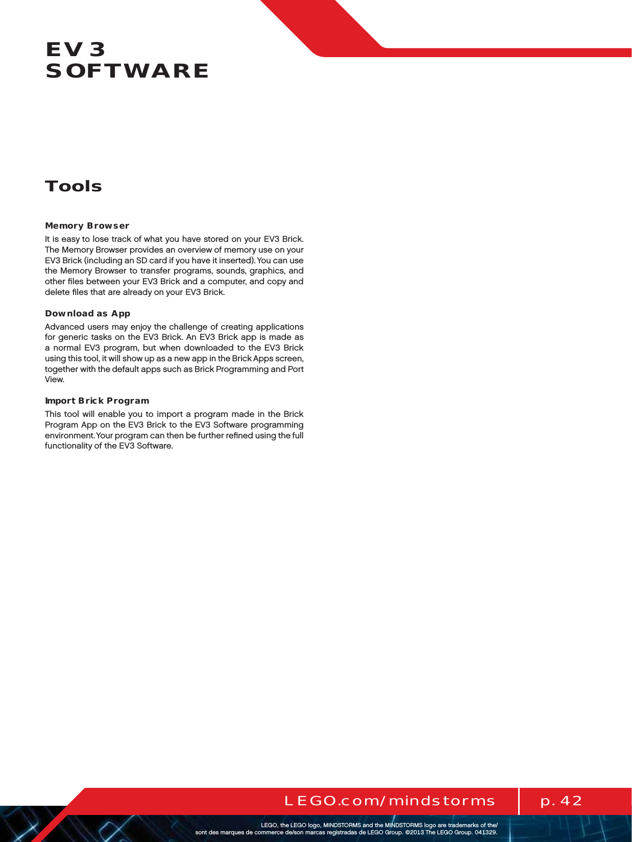 p. 42LEGO.com/mindstormsLEGOtheLEGOlogoMINDSTORMSandtheMINDSTORMSlogoaretrademarksofthe/ sontdesmarquesdecommercede/sonmarcasregistradasdeLEGOGroup©TheLEGOGroupEV3  SOFTWAREMemory BrowserIt is easy to lose track of what you have stored on your EV3 Brick. The Memory Browser provides an overview of memory use on your EV3 Brick (including an SD card if you have it inserted). You can use the Memory Browser to transfer programs, sounds, graphics, and other ﬁles between your EV3 Brick and a computer, and copy and delete ﬁles that are already on your EV3 Brick.Download as AppAdvanced users may enjoy the challenge of creating applications for generic tasks on the EV3 Brick. An EV3 Brick app is made as anormal EV3 program, but when downloaded to the EV3 Brick using this tool, it will show up as a new app in the Brick Apps screen, together with the default apps such as Brick Programming and Port View.Import Brick ProgramThis tool will enable you to import a program made in the Brick Program App on the EV3 Brick to the EV3 Software programming environment. Your program can then be further reﬁned using the full functionality of the EV3 Software.Tools
