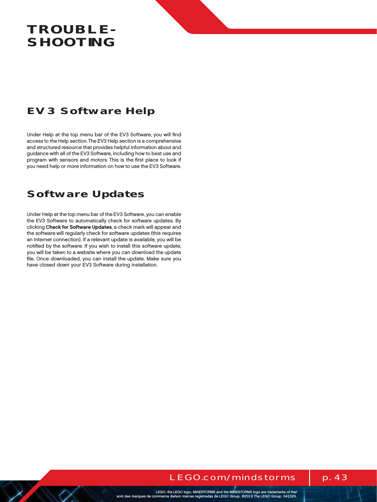 p. 43LEGO.com/mindstormsLEGOtheLEGOlogoMINDSTORMSandtheMINDSTORMSlogoaretrademarksofthe/ sontdesmarquesdecommercede/sonmarcasregistradasdeLEGOGroup©TheLEGOGroupTROUBLE-SHOOTINGUnder Help at the top menu bar of the EV3 Software, you will ﬁnd access to the Help section. The EV3 Help section is a comprehensive and structured resource that provides helpful information about and guidance with all of the EV3 Software, including how to best use and program with sensors and motors. This is the ﬁrst place to look if you need help or more information on how to use the EV3 Software.Software UpdatesUnder Help at the top menu bar of the EV3 Software, you can enable the EV3 Software to automatically check for software updates. By clicking Check for Software Updates, a check mark will appear and the software will regularly check for software updates (this requires an Internet connection). If a relevant update is available, you will be notiﬁed by the software. If you wish to install this software update, you will be taken to a website where you can download the update ﬁle. Once downloaded, you can install the update. Make sure you have closed down your EV3 Software during installation.EV3 Software Help
