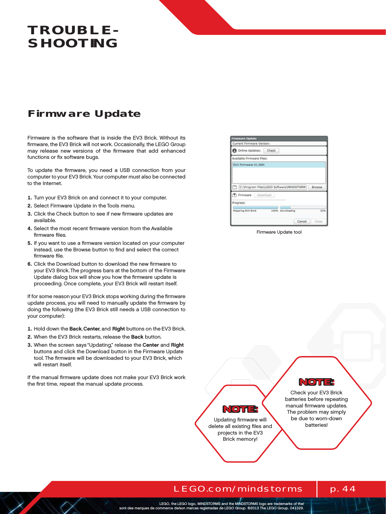p. 44LEGO.com/mindstormsLEGOtheLEGOlogoMINDSTORMSandtheMINDSTORMSlogoaretrademarksofthe/ sontdesmarquesdecommercede/sonmarcasregistradasdeLEGOGroup©TheLEGOGroupTROUBLE-SHOOTINGNOTE:Updating ﬁrmware will delete all existing ﬁles and projects in theEV3 Brick memory!Firmware is the software that is inside the EV3 Brick. Without its ﬁrmware, the EV3 Brick will not work. Occasionally, the LEGO Group may release new versions of the ﬁrmware that add enhanced functions or ﬁx software bugs.To update the ﬁrmware, you need a USB connection from your computer to your EV3 Brick. Your computer must also be connected to the Internet.   Turn your EV3 Brick on and connect it to your computer.   Select Firmware Update in the Tools menu.   Click the Check button to see if new ﬁrmware updates are available.   Select the most recent ﬁrmware version from the Available ﬁrmware ﬁles.   If you want to use a ﬁrmware version located on your computer instead, use the Browse button to ﬁnd and select the correct ﬁrmware ﬁle.   Click the Download button to download the new ﬁrmware to  your EV3 Brick. The progress bars at the bottom of theFirmware  Update dialog box will show you how the ﬁrmware update is proceeding. Once complete, your EV3 Brick will restart itself.If for some reason your EV3 Brick stops working during the ﬁrmware update process, you will need to manually update the ﬁrmware by doing the following (the EV3 Brick still needs a USB connection to your computer):   Hold down the Back, Center, and Right buttons on the EV3 Brick.   When the EV3 Brick restarts, release the Back button.   When the screen says “Updating,” release the Center and Right buttons and click the Download button in the Firmware Update tool. The ﬁrmware will be downloaded to your EV3 Brick, which will restart itself.If the manual ﬁrmware update does not make your EV3 Brick work the ﬁrst time, repeat the manual update process.Firmware UpdateFirmware Update toolNOTE:Check your EV3 Brick batteries before repeating manual ﬁrmware updates.  The problem may simply be due to worn-down batteries!