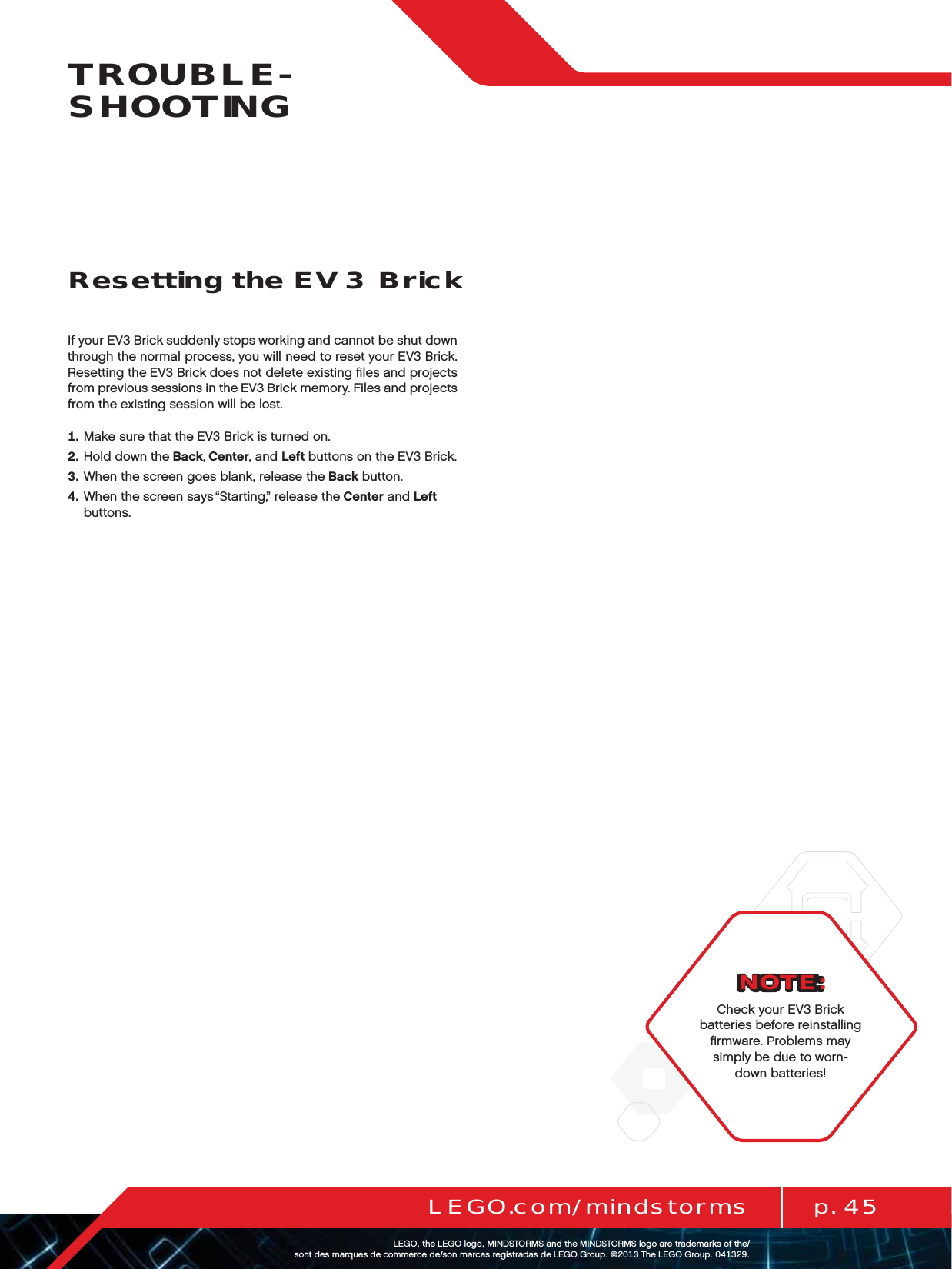 p. 45LEGO.com/mindstormsLEGOtheLEGOlogoMINDSTORMSandtheMINDSTORMSlogoaretrademarksofthe/ sontdesmarquesdecommercede/sonmarcasregistradasdeLEGOGroup©TheLEGOGroupTROUBLE-SHOOTINGIf your EV3 Brick suddenly stops working and cannot be shut down through the normal process, you will need to reset your EV3 Brick. Resetting the EV3 Brick does not delete existing ﬁles and projects from previous sessions in the EV3 Brick memory. Files and projects from the existing session will be lost.   Make sure that the EV3 Brick is turned on.   Hold down the Back, Center, and Left buttons on the EV3 Brick.   When the screen goes blank, release the Back button.   When the screen says “Starting,” release the Center and Left buttons.Resetting the EV3 BrickNOTE:Check your EV3 Brick batteries before reinstalling ﬁrmware. Problems may simply be due to worn-down batteries!