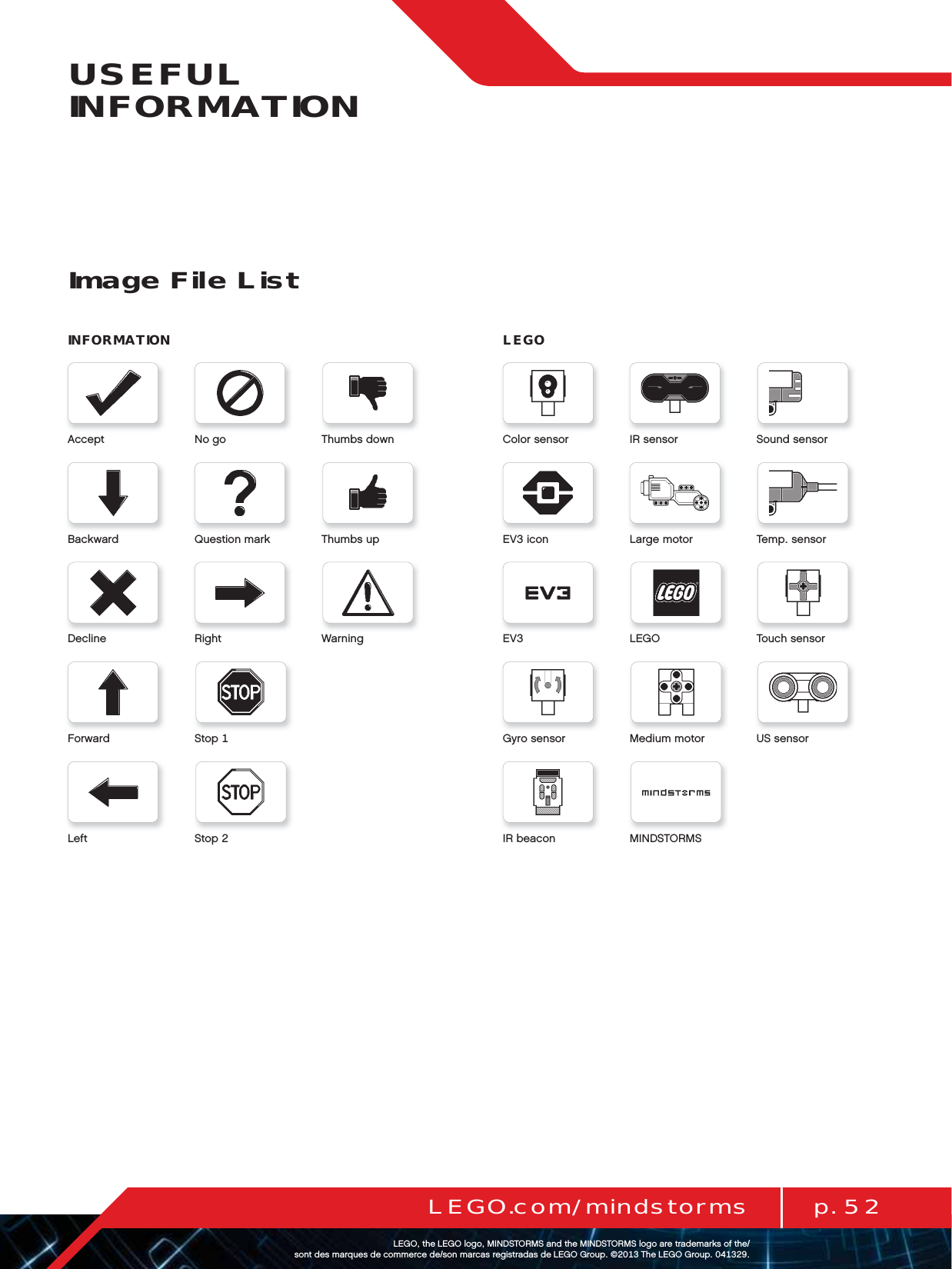 p. 52LEGO.com/mindstormsLEGOtheLEGOlogoMINDSTORMSandtheMINDSTORMSlogoaretrademarksofthe/ sontdesmarquesdecommercede/sonmarcasregistradasdeLEGOGroup©TheLEGOGroupUSEFUL INFORMATIONImage File ListINFORMATIONAcceptBackwardDeclineForwardLeftNogoQuestionmarkRightStopStopThumbsdownThumbsupWarningColorsensorEViconEVGyrosensorIRbeaconIRsensorLargemotorUSsensorLEGOMediummotorMINDSTORMSSoundsensorTempsensorTouchsensorLEGO